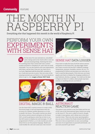 raspberrypi.org/magpi84 March 2016
CommunityCommunity
Everything else that happened this month in the world of Raspberry Pi
THE MONTH IN
RASPBERRY PI
FEATURE
ith the Astro Pis now switched on, schoolkids’
code is being used in low-Earth orbit to test out
new and amazing things. Powering the Astro
Pi is nothing more than a Sense HAT and a camera
module attached to a Raspberry Pi: parts that are easily
obtainable. You can also perform your own experiments
with them, and we have a few you can check out in
our book, Experiment with the Sense HAT, available as
an e-book and now also in print. Here are some of the
amazing tutorials you can find in it. For more details on
where to get it, visit: magpi.cc/Sense-HAT-book.
W
PERFORM YOUR OWN
EXPERIMENTS
WITH SENSE HAT
If you want to make the most of all the various sensors
and gizmos on the Sense HAT, the data logger allows
you create a record of all the HAT’s different readings:
temperature, pressure, humidity, motion, tilt, etc. It’s
programmed in Python and also gives you some tips on
how to read the data properly. From here you can create
graphs and charts to display the changing conditions of
your bedroom, kitchen, or garage. You could use the data
to figure out when it’s coldest, when people may have
entered, or anything else you can think of.
SENSE HAT DATA LOGGER
Use the Sense HAT’s motion sensors to create a fully
functional magic 8-ball and experiment with the
accuracy of a random number generator as it tries
to predict the future. This project teaches you about
the various motion sensors and gyros on the Sense
HAT, as well as giving you some tips on how to use
the LED matrix to display text and messages. It’s all
programmed in Python 3, so it also teaches you more
about how to use the popular language. Maybe you
could modify the code and create your own version?
DIGITAL MAGIC 8-BALL
This game is very similar to one Tim Peake and the rest
of the crew of the International Space Station are using
on the Astro Pi. This one is coded in Scratch, though,
to make it more gamey, and it allows you to test your
reaction times. There are even some special graphics
you can use in it where Tim Peake himself will show up!
This one is less an experiment on your surroundings
and more of an experiment on yourself and friends: can
you train yourself to get faster?
ASTRONAUT
REACTION GAME
 