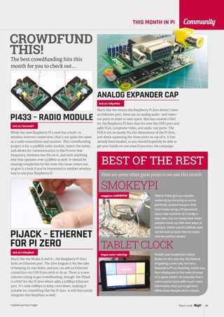 raspberrypi.org/magpi 85March 2016
Community
BEST OF THE REST
Here are some other great projects we saw this month
THIS MONTH IN PI
Mitesh Patel got our mouths
watering by showing us some
perfectly cooked burgers that
he’d made using a Pi-powered
sous-vide machine. It’s hardly a
new idea, but we really love when
people come up with new ways of
doing it. Check out his GitHub repo
via the link to learn how to make
one for perfect steaks.
SMOKEYPI
CROWDFUND
THIS!
The best crowdfunding hits this
month for you to check out…
While the new Raspberry Pi 3 now has a built-in
wireless internet connection, that’s not quite the same
as a radio transmitter and receiver. This crowdfunding
project is for a 433MHz radio module, hence the name,
and allows for communication to the Pi over that
frequency, between two Pis on it, and with anything
else that operates over 433MHz as well. It should be
nearing completion by the time this issue comes out,
so give it a look if you’re interested in another wireless
way to use your Raspberry Pi.
PI433 – RADIO MODULE
kck.st/20uoaAY
Much like the reason the Raspberry Pi Zero doesn’t have
an Ethernet port, there are no analog audio- and video-
out ports in order to save space. Ben has created a HAT
for the Raspberry Pi Zero that fits over the GPIO pins and
adds VGA, composite video, and audio-out ports. The
PCB it sits on neatly fits the dimensions of the Pi Zero,
just about squeezing the three ports on top of it. It has
already been funded, so you should hopefully be able to
get your hands on one even if you miss the campaign.
ANALOG EXPANDER CAP
kck.st/1RynV6o
magpi.cc/1R6WFZW
Reddit user hunterk11’s clock
broke on him one day. So instead
of getting a new one, he had a
Raspberry Pi run Dashing, which was
then displayed on the web browser
of a spare tablet. He instantly had a
more useful clock with much more
information than you’d get from
other shop-bought alarm clocks.
TABLET CLOCK
imgur.com/xdlcX3p
kck.st/1Q7yE1U
Much like the Model A and A+, the Raspberry Pi Zero
lacks an Ethernet port. The Zero forgoes it for the sake
of keeping its size down, and you can add an Ethernet
connection via USB if you wish to do so. There is a new
solution trying to get crowdfunding, though: the PiJack
is a HAT for the Pi Zero which adds a 10Mbps Ethernet
port. It’s only 10Mbps to keep costs down, making it
suitable for something like the Pi Zero. It will then easily
integrate into Raspbian as well.
PIJACK – ETHERNET
FOR PI ZERO
 