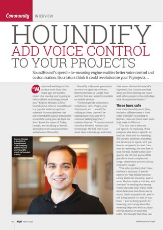 raspberrypi.org/magpi86 March 2016
Community
e started working on this
project more than nine
years ago; we had this
vision that one day you’re going to
talk to all the technology around
you,” Keyvan Mohajer, CEO of
SoundHound, tells us. SoundHound
is a popular audio recognition
software for smartphones that
you’ve probably used at some point
to identify a song you can hum but
don’t know the name of. Today,
though, we’re talking to Keyvan
about the recent announcement
and release of Houndify.
SoundHound’s speech-to-meaning engine enables better voice control and
customisation. Its creators think it could revolutionise your Pi projects…
HOUNDIFYADD VOICE CONTROL
TO YOUR PROJECTS
“W
INTERVIEW
Houndify is the next generation
in voice-recognition software,
beyond the likes of Google Now
and Siri that are currently available
on mobile devices.
“Technology like computers,
cellphones, cars, fridges, your
thermostat, etc. – we will be
talking to them, they will be
talking back to us, and we’ll
continue talking together,”
explains Keyvan. “A conversational
interface between humans and
technology. We had this vision
more than a decade ago and today
that seems obvious because it’s
happened, but I assure you that
when we were sharing our vision
with other people in the early days,
a lot of people had doubts.”
Three laws safe
How does Houndify work, then,
and what differentiates it from
other software? According to
Keyvan, there are three main parts
that make it different:
“The first one is what we
call speech-to-meaning. What
everyone else does is speech-to-
text and then text-to-meaning...
We saw two problems with that;
one is latency or speed, so if you
have to do speech-to-text then
text-to-meaning, the user has to
wait for that. Maybe some short
queries are OK, but queries that
get a little more complex and
longer oftentimes you see a delay,
even with Google.
“The other problem that’s less
obvious is accuracy. If you do
speech-to-text blindly without
caring about the meaning, you’re
more likely to make a mistake, and
then you’re sending that wrong
text to the next step. If you think
about how your own brain works
as you listen to people talk, you’re
not doing speech-to-text in your
brain – you’re doing speech-to-
meaning, and caring about the
meaning helps you with accuracy
of your analysis in your own
brain. We thought that if we can
Keyvan Mohajer
is the CEO of
SoundHound
– the company
behind Hound
and Houndify –
which he founded
in 2005
 