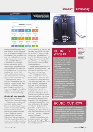 raspberrypi.org/magpi 87March 2016
Community
Above The
office espresso
machine was
‘Houndified’,
and can
now hold a
conversation
as it brews
your coffee
HOUND: OUT NOW
Hound, the first-party app that uses Houndify on
iOS and Android, has been in private beta since it
was announced last year. By the time you read this
magazine, the full version will be out for everyone
to use. It makes use of all the excellent features
if Houndify for a better voice-control experience
on your device. It’s not on the Raspberry Pi, but it’s
definitely worth a look!
HOUNDIFY
understand the meaning in real-
time as we are understanding the
text, we can do a better job with the
accuracy also. That turned out to be
true: with our benchmarks, we saw
a huge improvement in accuracy.”
The second key difference
is the ability for Houndify to
understand complex queries,
and this is the aspect that really
impresses people. Users go from
asking a serious of short questions
to asking long strings which
would not be usable anywhere
else. For example, the following
sentence works with Houndify:
‘Show me hotels in San
Francisco for tomorrow that are
less than $300 but not less than
$200, are pet friendly, have a
gym and a pool, with three or
four stars, staying for two nights,
and don’t include anything that
doesn’t have air conditioning.’
Master of your domain
Last but not least, Houndify’s
‘domains’ are a key differentiator.
“It’s important to understand
that this is not like magic,”
Keyvan explains. “You can’t just
make it all work with everything.
If you want it to understand
weather, you have to integrate
it with the weather provider
and understand the type of
interactions that people will do
with that domain. Same for if you
want to understand stock markets
or local business search or hotel
search. These are all domains. We
call them domains because they
are big but they’re very specific,
so they need to be added one by
one. We thought that to make this
really useful, we need to be able
to understand a lot of things, so
we need to be able to add these
domains very fast.”
Google and Apple also use such
domains, but they only have a few
and have not added many new
ones in the past few years.
“We built a platform that
allows us to add these domains
faster and more efficiently than
[rival services],” Keyvan tells us.
“The key was that you don’t have
to be a scientist in that space
to be able to use the platform.
You don’t need to have a PhD
in linguistics or speech; we
employ fresh computer science
graduates, and they are able to
understand our platform and add
new domains within days. When
we announced our platform in
June of last year, we had about
50 domains; today we have more
than 110 domains… Eventually
we will open the domain level
part of this platform to outside
developers, and that’s when we go
from hundreds internally to 1,000
to 10,000… 100,000… you know.
1,000,000 domains.”
Houndify is available for use
in projects now for free and on
Raspberry Pi. Check houndify.com
for more information.
HOUNDIFY
WITH PI
Houndify works well on the
Raspberry Pi, with enough
resources to run it just fine.
Keyvan tells us how it has
been used:
“We sponsored a huge
hackathon at the University
of Pennsylvania and they had
1,300 students working over
two or three days. We had a big
presence there and I believe
Houndify was the most used API
in the whole hackathon. There’s
a lot of interest by the developer
community and a lot of them use
the Raspberry Pi.”
In the Houndify office itself,
an engineer hacked their
espresso machine to talk to
users – after it takes your order
first, of course.
The various domains that can be
used with Houndify, from hotel
and weather to more abstract
domains like blackjack
 
