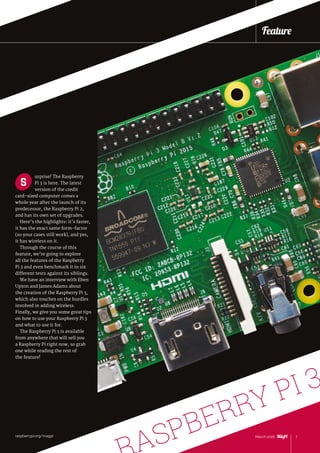 3
urprise! The Raspberry
Pi 3 is here. The latest
version of the credit
card‑sized computer comes a
whole year after the launch of its
predecessor, the Raspberry Pi 2,
and has its own set of upgrades.
Here’s the highlights: it’s faster,
it has the exact same form-factor
(so your cases still work), and yes,
it has wireless on it.
Through the course of this
feature, we’re going to explore
all the features of the Raspberry
Pi 3 and even benchmark it in six
different tests against its siblings.
We have an interview with Eben
Upton and James Adams about
the creation of the Raspberry Pi 3,
which also touches on the hurdles
involved in adding wireless.
Finally, we give you some great tips
on how to use your Raspberry Pi 3
and what to use it for.
The Raspberry Pi 3 is available
from anywhere that will sell you
a Raspberry Pi right now, so grab
one while reading the rest of
the feature!
S
7March 2016raspberrypi.org/magpi
Feature
ASPBERRY PI 3
 