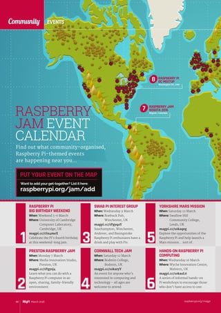 EVENTSCommunity
raspberrypi.org/magpi88 March 2016
RASPBERRY
JAM EVENT
CALENDAR
RASPBERRY PI
DC MEETUP
Washington DC, USA
8
Find out what community-organised,
Raspberry Pi-themed events
are happening near you…
PRESTON RASPBERRY JAM
When: Monday 7 March
Where: Media Innovation Studio,
Preston, UK
magpi.cc/1Pgysj4
Learn what you can do with a
Raspberry Pi computer in an
open, sharing, family-friendly
environment.
PUT YOUR EVENT ON THE MAP
raspberrypi.org/jam/add
Want to add your get-together? List it here:
RASPBERRY PI
BIG BIRTHDAY WEEKEND
When: Weekend 5-6 March
Where: University of Cambridge
Computer Laboratory,
Cambridge, UK
magpi.cc/1Sx4meX
Celebrate the Pi’s fourth birthday
at this weekend-long jam.
RASPBERRY JAM
BOGOTA 2016
Bogotá, Colombia
7
SWAB PI INTEREST GROUP
When: Wednesday 9 March
Where: Roebuck Pub,
Winchester, UK
magpi.cc/1PgyqaY
Southampton, Winchester,
Andover, and Basingstoke
Raspberry Pi enthusiasts have a
drink and play with Pis.
YORKSHIRE MARS MISSION
When: Saturday 12 March
Where: Swallow Hill
Community College,
Leeds, UK
magpi.cc/1okaqeg
Explore the opportunities of the
Raspberry Pi and help launch a
Mars mission... sort of.
CORNWALL TECH JAM
When: Saturday 12 March
Where: Bodmin College,
Bodmin, UK
magpi.cc/1okaryY
An event for anyone who’s
interested in computing and
technology – all ages are
welcome to attend.
HANDS-ON RASPBERRY PI
COMPUTING
When: Wednesday 16 March
Where: Wyche Innovation Centre,
Malvern, UK
magpi.cc/1okauL6
A series of informal hands-on
Pi workshops to encourage those
who don’t have access to one.
 