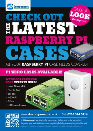 WE’VE GOT CASES FOR
YOUR EVERY PI NEED!
• Latest Pi Model B
• New Pi Zero
• Spi-Box
• MEDIAPI
• PiFace
• LCD Control cases
CASES
LATEST
CHECK OUT
RASPBERRY PI
THE
ALL YOUR RASPBERRY PI CASE NEEDS COVERED!
TAKE A
LOOKsbcshop.co.uk
PI ZERO CASES AVAILABLE!
www.sb-components.co.uk Call: 0203 514 0914
At SB Components we strive to offer our customers the best prices for the best products.
Our product team works tirelessly to source top quality affordable components from around the world.
Raspberry Pi is a trademark of the Raspberry Pi Foundation. Raspberry Pi not included. *Compatible with Raspberry Pi
 