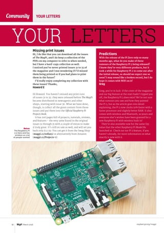 raspberrypi.org/magpi92 March 2016
Community YOUR LETTERS
YOUR LETTERSMissing print issues
Hi, I do like that you can download all the issues
of The MagPi, and I do keep a collection of the
PDFs on my computer to refer to when needed,
but I have a hard-copy collection as well.
I noticed you’ve never printed issues 31 to 35 of
the magazine and I was wondering if I’d missed
them being printed or if you had plans to print
them in the future?
I’d really enjoy completing my collection with
these issues! Thanks,
Howard E
Hi Howard. You haven’t missed any print runs
of issues 31 to 35: they were released before The MagPi
became distributed in newsagents and other
shops, starting with issue 36. What we have done,
though, is collect all the great content from those
issues and put them into the Official Raspberry Pi
Projects Book.
It has 200 pages full of projects, tutorials, reviews,
and features – the very same found in the original
issues 31 through 35 with a couple of extras to make
it truly great. It’s still on sale as well, and will set you
back only £12.99. You can get it from the Swag Shop
(magpi.cc/1olIas3) or alternatively from Amazon
(magpi.cc/Projects-1).
Below
The Raspberry Pi
3 is here and has
wireless as a lot
of people wanted
Predictions
With the release of the Pi Zero only so many
months ago, what do you make of these
rumours of the Raspberry Pi 3 being released?
I know they’re very different products, but it
took a while for Raspberry Pi 2 to come out after
the initial release, so should we expect one so
soon? I may sound like a broken record, but I do
hope it comes with WiFi on it!
Greg
Greg, you’re in luck: if the cover of the magazine
and our big feature at the start hadn’t tipped you
off, the Raspberry Pi 3 does exist! We’re not sure
what rumours you saw and how they painted
the Pi 3, but as the article goes into detail
explaining, the Pi 3 now clocks 50% faster with a
faster processor and slightly better RAM. It also
comes with wireless and Bluetooth, so yours and
everyone else’s wishes have been granted for a
new Raspberry Pi with wireless built in!
They’re also available now for the same $35
value that the other Raspberry Pi Model Bs
launched at. Check out our Pi 3 feature, if you
haven’t already, for more information on what
exactly is new with it.
 