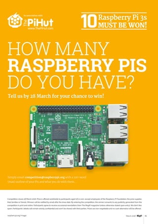 Review
raspberrypi.org/magpi 95March 2016
Tell us by 28 March for your chance to win!
HOW MANY
RASPBERRY PIS
DO YOU HAVE?
Simply email competition@raspberrypi.org with a 100-word
(max) outline of your Pis and what you do with them…
Competition closes 28 March 2016. Prize is offered worldwide to participants aged 18 or over, except employees of the Raspberry Pi Foundation, the prize supplier,
their families or friends. Winners will be notified by email after the draw date. By entering the competition, the winner consents to any publicity generated from the
competition in print and online. Participants agree to receive occasional newsletters from The MagPi magazine (unless otherwise stated upon entry). We don’t like
spam. Participants’ details will remain strictly confidential and won’t be shared with third parties. Prizes are non-negotiable and no cash alternative will be offered.
In association with
 