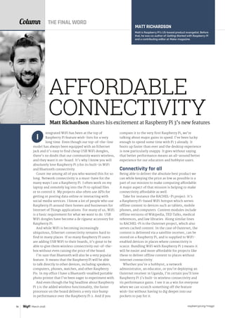 raspberrypi.org/magpi96 March 2016
Column
ntegrated WiFi has been at the top of
Raspberry Pi feature wish-lists for a very
long time. Even though our top-of-the-line
model has always been equipped with an Ethernet
jack and it’s easy to find cheap USB WiFi dongles,
there’s no doubt that our community wants wireless,
and they want it on-board. It’s why I know you will
absolutely love Raspberry Pi 3 for its built-in WiFi
and Bluetooth connectivity.
Count me among all of you who wanted this for so
long. Network connectivity is a must-have for the
many ways I use a Raspberry Pi. I often work on my
laptop and remotely log into the Pi to upload files
or to control it. My projects also often use APIs for
getting or posting data online or interacting with
social media services. I know a lot of people who use
Raspberry Pi around their homes and businesses for
Internet of Things applications. For many of us, WiFi
is a basic requirement for what we want to do. USB
WiFi dongles have become a de rigueur accessory for
Raspberry Pi.
And while WiFi is becoming increasingly
ubiquitous, Ethernet connectivity remains hard to
find in many places. If so many Raspberry Pi users
are adding USB WiFi to their boards, it’s great to be
able to give them wireless connectivity out-of-the-
box without even raising the price of the board.
I’m sure that Bluetooth will also be a very popular
feature. It means that the Raspberry Pi will be able
to talk directly to other devices, including speakers,
computers, phones, watches, and other Raspberry
Pis. In my office I have a Bluetooth-enabled portable
photo printer that I’ve been eager to experiment with.
And even though the big headline about Raspberry
Pi 3 is the added wireless functionality, the faster
processor on the board delivers a very nice bump
in performance over the Raspberry Pi 2. And if you
I
compare it to the very first Raspberry Pi, we’re
talking about major gains in speed. I’ve been lucky
enough to spend some time with Pi 3 already. It
boots up faster than ever and the desktop experience
is now particularly snappy. It goes without saying
that better performance means an all-around better
experience for our education and hobbyist users.
Connectivity for all
Being able to deliver the absolute best product we
can while keeping the price as low as possible is a
part of our mission to make computing affordable.
A major aspect of that mission is helping to make
connectivity affordable as well.
Take for instance the RACHEL-Pi project. It’s
a Raspberry Pi-based WiFi hotspot which serves
offline content to devices such as tablets, mobile
phones, and computers. Content modules include
offline versions of Wikipedia, TED Talks, medical
references, and law libraries. Along similar lines
to RACHEL-Pi is the Outernet project, which also
serves cached content. In the case of Outernet, the
content is delivered via a satellite receiver, can be
stored on a Raspberry Pi, and is supplied to WiFi-
enabled devices in places where connectivity is
scarce. Bundling WiFi with Raspberry Pi 3 means it
will be easier and more affordable for projects like
these to deliver offline content to places without
internet connectivity.
Whether you’re a hobbyist, a network
administrator, an educator, or you’re deploying an
Outernet receiver in Uganda, I’m certain you’ll love
Raspberry Pi 3’s built-in wireless connectivity and
its performance gains. I see it as a win for everyone
when we can scratch something off the feature
wish‑list without having to dig deeper into our
pockets to pay for it.
MATT RICHARDSON
Matt is Raspberry Pi’s US-based product evangelist. Before
that, he was co-author of Getting Started with Raspberry Pi
and a contributing editor at Make: magazine.
Matt Richardson shares his excitement at Raspberry Pi 3’s new features
AFFORDABLE
CONNECTIVITY
THE FINAL WORD
 