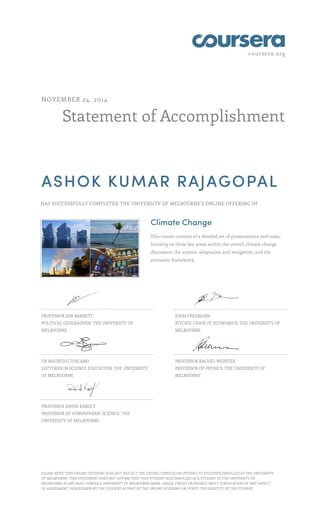 coursera.org 
NOVEMBER 24, 2014 
Statement of Accomplishment 
ASHOK KUMAR RAJAGOPAL 
HAS SUCCESSFULLY COMPLETED THE UNIVERSITY OF MELBOURNE'S ONLINE OFFERING OF 
Climate Change 
This course consists of a detailed set of presentations and tasks, 
focusing on three key areas within the overall climate change 
discussion: the science, adaptation and mitigation, and the 
economic framework. 
PROFESSOR JON BARNETT 
POLITICAL GEOGRAPHER, THE UNIVERSITY OF 
MELBOURNE 
JOHN FREEBAIRN 
RITCHIE CHAIR OF ECONOMICS, THE UNIVERSITY OF 
MELBOURNE 
DR MAURIZIO TOSCANO 
LECTURER IN SCIENCE EDUCATION, THE UNIVERSITY 
OF MELBOURNE 
PROFESSOR RACHEL WEBSTER 
PROFESSOR OF PHYSICS, THE UNIVERSITY OF 
MELBOURNE 
PROFESSOR DAVID KAROLY 
PROFESSOR OF ATMOSPHERIC SCIENCE, THE 
UNIVERSITY OF MELBOURNE 
PLEASE NOTE: THIS ONLINE OFFERING DOES NOT REFLECT THE ENTIRE CURRICULUM OFFERED TO STUDENTS ENROLLED AT THE UNIVERSITY 
OF MELBOURNE. THIS STATEMENT DOES NOT: AFFIRM THAT THIS STUDENT WAS ENROLLED AS A STUDENT AT THE UNIVERSITY OF 
MELBOURNE IN ANY WAY; CONFER A UNIVERSITY OF MELBOURNE MARK, GRADE, CREDIT OR DEGREE; IMPLY VERIFICATION OF ANY ASPECT 
OF ASSESSMENT UNDERTAKEN BY THE STUDENT AS PART OF THE ONLINE OFFERING; OR VERIFY THE IDENTITY OF THE STUDENT. 
