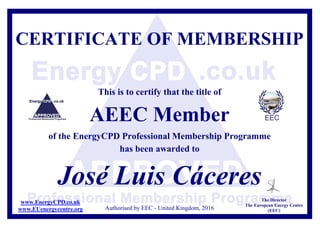 CERTIFICATE OF MEMBERSHIP
This is to certify that the title of
AEEC Member
of the EnergyCPD Professional Membership Programme
has been awarded to
José Luis Cáceres
Authorised by EEC - United Kingdom, 2016
The Director
The European Energy Centre
(EEC)
www.EnergyCPD.co.uk
www.EUenergycentre.org
 