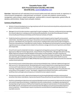 Cassandra Foster, CCRP
6531 Pressed Gentian Columbia, MD 21045
443-878-6724, cassicroix@yahoo.com
1 | P a g e
Overview: Dedicated and self-motivated clinical research professional with extensive hands-on experience in:
clinical research management, study participant recruitment, accurate and compliant consent process
management, policy analysis, project management, working within a research organization, general office &
database administration, foreign travel and public relations.
Summary of Qualifications
 SkilledinProtocol development ensuringcompliance withall internal andexternal policiesandproceduresthat
governinstitutional researchefforts.
 Managed clinical trial administration supportingPrincipal Investigators,Physicians andBiostatisticiansorganizing
the researchobjectives involvingseveralInstitutional Review Boards,UniversityClinical Research Centers,
UniversityResearchReview Committeesandthe National Institutes of Health.
 Establishedpolicies andprocessessupportingcomplex research programs partneringwithvariousproject
stakeholders.Identifiedissuesrequiringan interventionandrecommendedatailoredqualityimprovement
processes. Identifiedtrends,discrepancies,andsituations needingfurtheranalysisbyPrincipal Investigators,
Physicians,Biostatisticians,StudyMonitorsand/orAuditors. Developedandmaintainedthe necessarylegaland
regulatoryprocessesandagreementsrelatedto the collection,storage andretrieval of specimens andrelated
phenotype data.
 Streamlinedresearchrelatedadministration,managementandregulatoryprocesses throughDataUsage
Agreements,Material TransferAgreements,andCertificatesof Confidentiality. Manageddataadministering
dbGaP (National Institutesof HealthDatabase of GenotypesandPhenotypes), the publicrepositoryfor
individual-level phenotype,genotype andsequence data. Regulatedthe properexchange of de-identifieddata
(bio-bankdata,genetic/molecularprofiles,andclinical phenotypes) andreinforcedthe HealthInsurance
PortabilityandAccountabilityActof 1996 (HIPAA) thatcoversprotectedhealthinformationwithinthe electronic
medical recordsystem(s).
 Documentedresearchrelatedobservationsandmaintaineddetailednotes.Collected,labeledandorganized
data sourcesfor individual protocols.Revieweddatawithresearch departments, preparingandpresentinga
summarywithleadershipteam members.Providedregularupdatestothe programteamsduringteam
meetings.Preparedandpresentedreportsandsummariesasneeded,andparticipatedinthe publicationand
presentationof the program’sresults. Developed,integratedandcollectedinformation usedtoproduce
workflowcharts andorganizational layoutsasitrelatedtohumansubjectsresearch.
 Strongcommunicationskills,adeptatdevelopingandmaintainingdetailedadministrationandprocedural
processesthatreduce redundancy,improveaccuracy& efficacyandachieve the qualitativeresearchobjectives.
 Dutifully evaluatedgrantobjectivesand conducteddetailedresearchassessmentsto determine the structures
and needsforoperational assistance.Establishedcriteriaforstudyprotocols,includingthe developmentof
StandardOperatingProcedures(SOP)andfacilitatedthe planningandimplementationof InstitutionalReview
Board (IRB) research,developmentandrenewalactivities identifyingissuesandrecommendedsolutionsto
assure compliance. Createdprojectreportsonproductionanddeviationsof establishedobjectivesforan
equitable outcome.
 