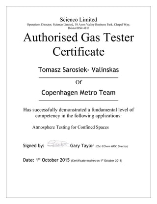 Scienco Limited
Operations Director, Scienco Limited, 10 Avon Valley Business Park, Chapel Way,
Bristol BS4 4EU
Authorised Gas Tester
Certificate
Tomasz Sarosiek- Valinskas
Of
Copenhagen Metro Team
Has successfully demonstrated a fundamental level of
competency in the following applications:
Atmosphere Testing for Confined Spaces
Signed by: Gary Taylor (CSci CChem MRSC Director)
Date: 1st
October 2015 (Certificate expires on 1st
October 2018)
 