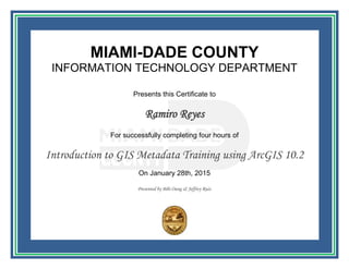 MIAMI-DADE COUNTY
INFORMATION TECHNOLOGY DEPARTMENT
Presents this Certificate to
Ramiro Reyes
For successfully completing four hours of
Introduction to GIS Metadata Training using ArcGIS 10.2
On January 28th, 2015
Presented by Bibi Oung & Jeffrey Ruiz
 