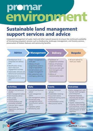 Sustainable land management
support services and advice
• Development of an
integrated site delivery
plan
• Identification of key
work areas and
engagement activities
• Stakeholder attitude and
behaviourial assessments
• Development of an
integrated communication
plan
• Project management of
work plan
• Delivery of work
programmes across a
range of specialisms
• Overall contract and
budget management
• Risk assessment and
contingency planning
• Facilitation of
engagement activities
• Delivery of technical
events and training
• One-to-one visits with
land managers and
stakeholders
• Delivery of
communication plans
• All work tailored to
meet your needs
Activities Visits Events Outcomes
• Attitude and behaviour
studies
• Farm management advice
• Farm business advice
• Site surveys
• Assessments
• Communication and
promotion activities
• Intensive farm support
• Benchmarking
• Negotiation and liaison
activities
• Financial and business
advice
• Land management
advice
• Soil management advice
• Animal and crop
management advice
• Diversification options
advice
• Legislative advice
• Monitoring visits
• Farmer discussion
groups
• Stakeholder meetings
• Focus farm events
• Technical training events
• Study tours
• Demonstration events
• Best practice events
• Better engagement with
farmers, land managers
and landowners
• Improved financial,
technical and business
management of farm
holdings
• Greater understanding
of farmer, land manager
and landowner concerns
• Improved communication
and promotion of client
objectives
o
environment
A Company
Advice Management Delivery Bespoke
Integrated management of water, land and other natural resources to ensure the continued availability
of functioning ecosystem services such as biodiversity, landscape management, and forestry services,
preservation of historic features and community benefits.
 
