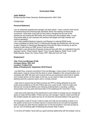Curriculum Vitae
John Setford
60 Morning Star Road, Daventry, Northamptonshire, NN11 9AA
07938815667
Personal Statement:
I am an extremely experienced manager and team player. I have a proven track record
of implementing and achieving high standards where new starting contracts are
concerned. I have been a key part of many teams changing the lay-outs of the
warehouse and making the flow better and increase pick and putaway rates, I could
bring those skills to your business and achieve real targets and help maintain and
improve standards.
I am a fully qualified Racking Inspector and Repairer to national SESS levels.
I have completed an NVQ Level 2 in Warehouse Storage and Distribution with the hope
to start a Degree in Warehouse Management through the Open University as well as
looking to start doing my PMP, prince 2 and six sigma .
I have held a very strong list of licenses during my time with DHL so understand how the
operation works. These include; Reach Truck, Counter Balance, Roller Truck, LLOP,
Pallet Stacker, Sissor Lift, Cherry Picker, PPT, VNA and Fork Lift Truck.
Employment:
Title: First Line Manager (FLM)
Company Name: DHL JLR
Location: Fradley Park
Dates of Employment: September 2014-Present
I am Mat Flow, inventory and Admin First Line Manager, I have a team of 6 people, on a
daily bases I need to ensure that the stock is corect labbeled in the correct location and
complyes with SMF. My team and I ensure that we are sending the stock that is needed
over to plant where it is then taken to the line, so we need to make sure that we are
sending what the customer want’s and in a timely manner.
I also have to ensure that we follow process and FIFO is being adheared to as this
could cause problems on the line if there was evry a part re-call. I have to make sure
that we are running the Metrics and checking anything that’s in pending, overflow ,
wrong lcation and any parts that have been in the warehouse for more than 7 days.
I also look at the planning of the warehouse to see if there is anyway we can change the
layout to make the flow better. If there are any coin changes I need to make sure that all
the revelent people are aware and we do not send the new level before it has gone live.
On the goods in side of my job I need to make sure that we are booking in stock on to
the system correct and in a timely manner to ensure that we do not slow the operation
down and get any parts that are needed over on the line booked in and sent as fast as
we can, but not loseing sight of following the process thats in place.
In my time at Fradley I have built up a good working relationship with the analyst making
 