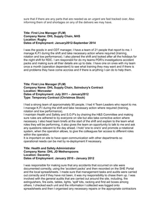 sure that if there are any parts that are needed as an urgent are fast tracked over, Also
informing them of and shortages on any of the delivers we may have.
Title: First Line Manager (FLM)
Company Name: DHL Supply Chain, NHS
Location: Rugby
Dates of Employment: January2012-September 2014
I was the goods in and CDT manager, I have a team of 21 people that report to me. I
manage K.P.I during the shift and take necessary action where required (training,
rotation and low performance). I also planed the shift and looked after all the holidays for
the night shift for RDC. I am responsbil for do my teams PDR’s investigations accident
packs and making sure all thier details are up to date. I have one on ones with my team
once a month (operation dependent) to see what training they may want and if there is
and problems they have come accross and if there is anything I can do to help them.
Title: First Line Manager (FLM)
Company Name: DHL Supply Chain, Sainsbury's Contract
Location: Worcester
Dates of Employment: July 2011 – January2012
Type: Temporary Contract (Christmas Stock)
I had a strong team of approximately 90 people. I had 4 Team Leaders who report to me.
I manage K.P.I during the shift and take necessary action where required (training,
rotation and low performance).
I maintain Health and Safety and S.O.P's by chairing the H&S Committee and making
sure rules are adhered to by everyone on site but also take corrective action where
necessary. I also head team briefs at the start of the shift and explain to the team what
roles they will be performing, it also gives the team an opportunity to talk to me and ask
any questions relevent to the day ahead. I hold 'one to one's' and promote a rotational
system, when the operation allows, to give the colleagues fair access to different roles
within the operation.
It is important on site to have open communication with other departments so
operational needs can be met by re-deployment if necessary.
Title: Health and Safety Administrator
Company Name: DHL JD Wetherspoons
Location: Daventry
Dates of Employment: January 2010 - January 2012
I was responsible for making sure that any accidents that occurred on site were
documented correctly, using the 'accident packs' and then recorded on the SHE Portal
and the local spreadsheets. I made sure that management tasks and audits were carried
out correctly and if they have not been, it was my responsibility to chase them up. I was
involved with the general audits that are carried out around the site, including, fire
extinguishers, fire exits, tables, lights, 'spill' kits, racking and first aid boxes among
others. I checked each unit and the information I collected was logged onto
spreadsheets and then I organised any necessary repairs or the appropriate contractors
 