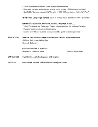 • Taught direct sales techniques to new Amway Representatives
• Organized, managed and presented seminar events for over 1,000 people across Brazil
• Qualified for “Seminar of Leadership” for sales in 1994-1997 and attained the level of “Pearl”
ID Idiomas Language School Lauro de Freitas, Bahia, Brazil March 1995 – December
1999
Owner and Director of Escola de Idiomas Language School
• Taught Portuguese and English as a Foreign Language to over 100 students of all ages
• Prepared teaching materials and lesson plans
• Enrolled over 100 new students, and supervised the quality of teaching services
EDUCATION Masters Degree in Business Administration – Human Resources Emphasis
California State University East Bay
Hayward, California
Bachelors Degree in Business
University of Tourism in Bahia Salvador, Bahia, Brazil
LANGUAGES Fluent in Spanish, Portuguese, and English.
Linked in: https://www.linkedin.com/pub/cristina-wray/0/b19/5b7
 
