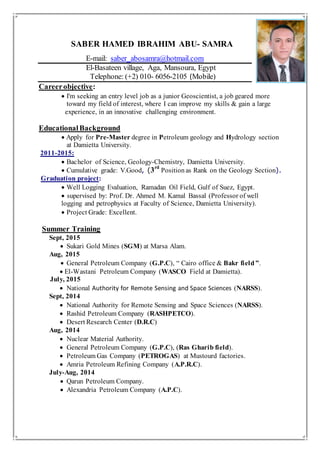 SABER HAMED IBRAHIM ABU- SAMRA
E-mail: saber_abosamra@hotmail.com
El-Basateen village, Aga, Mansoura, Egypt
Telephone: (+2) 010- 6056-2105 (Mobile)
Careerobjective:
 I'm seeking an entry level job as a junior Geoscientist, a job geared more
toward my field of interest, where I can improve my skills & gain a large
experience, in an innovative challenging environment.
EducationalBackground
 Apply for Pre-Master degree in Petroleum geology and Hydrology section
at Damietta University.
2011-2015:
Bachelor of Science, Geology-Chemistry, Damietta University.
 Cumulative grade: V.Good, (3rd
Position as Rank on the Geology Section).
Graduation project:
 Well Logging Evaluation, Ramadan Oil Field, Gulf of Suez, Egypt.
 supervised by: Prof. Dr. Ahmed M. Kamal Bassal (Professor of well
logging and petrophysics at Faculty of Science, Damietta University).
 Project Grade: Excellent.
Summer Training
Sept, 2015
 Sukari Gold Mines (SGM) at Marsa Alam.
Aug, 2015
 General Petroleum Company (G.P.C), “ Cairo office & Bakr field ”.
l-Wastani Petroleum Company (WASCO Field at Damietta).
July, 2015
 National Authority for Remote Sensing and Space Sciences (NARSS).
Sept, 2014
 National Authority for Remote Sensing and Space Sciences (NARSS).
 Rashid Petroleum Company (RASHPETCO).
 Desert Research Center (D.R.C)
Aug, 2014
 Nuclear Material Authority.
 General Petroleum Company (G.P.C), (Ras Gharib field).
 Petroleum Gas Company (PETROGAS) at Mustourd factories.
 Amria Petroleum Refining Company (A.P.R.C).
July-Aug, 2014
 Qarun Petroleum Company.
 Alexandria Petroleum Company (A.P.C).
 