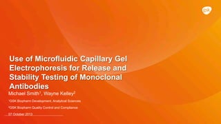 Use of Microfluidic Capillary Gel
Electrophoresis for Release and
Stability Testing of Monoclonal
Antibodies
Michael Smith1, Wayne Kelley2
1GSK Biopharm Development, Analytical Sciences
2GSK Biopharm Quality Control and Compliance
07 October 2013
 