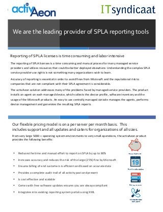  
	
  
Lorem	
  Ipsum	
  
	
  
	
  
We	
  are	
  the	
  leading	
  provider	
  of	
  SPLA	
  reporting	
  tools	
  
The	
  reporting	
  of	
  SPLA	
  licenses	
  is	
  a	
  time	
  consuming	
  and	
  manual	
  process	
  for	
  many	
  managed	
  service	
  
providers	
  and	
  utilizes	
  resources	
  that	
  could	
  be	
  better	
  deployed	
  elsewhere.	
  Understanding	
  the	
  complex	
  SPLA	
  
service	
  provider	
  use	
  rights	
  is	
  not	
  something	
  many	
  organizations	
  wish	
  to	
  learn.	
  	
  
Accuracy	
  of	
  reporting	
  is	
  essential	
  in	
  order	
  to	
  avoid	
  fines	
  from	
  Microsoft	
  and	
  the	
  reputational	
  risk	
  to	
  
companies	
  that	
  are	
  not	
  compliant	
  with	
  their	
  SPLA	
  agreement	
  is	
  considerable.	
  
The	
  activAeon	
  solution	
  addresses	
  many	
  of	
  the	
  problems	
  faced	
  by	
  managed	
  service	
  providers.	
  The	
  product	
  
installs	
  an	
  agent	
  on	
  each	
  managed	
  device,	
  which	
  collects	
  the	
  device	
  profile,	
  software	
  inventory	
  and	
  the	
  
usage	
  of	
  the	
  Microsoft	
  products.	
  An	
  easy	
  to	
  use	
  centrally	
  managed	
  console	
  manages	
  the	
  agents,	
  performs	
  
device	
  management	
  and	
  generates	
  the	
  resulting	
  SPLA	
  reports.	
  	
  
	
  
Reporting	
  of	
  SPLA	
  licenses	
  is	
  time	
  consuming	
  and	
  labor	
  intensive	
  
Our	
  flexible	
  pricing	
  model	
  is	
  on	
  a	
  per	
  server	
  per	
  month	
  basis.	
  	
  This	
  
includes	
  support	
  and	
  all	
  updates	
  and	
  caters	
  for	
  organizations	
  of	
  all	
  sizes.	
  	
  
	
  
• Reduces	
  the	
  time	
  and	
  manual	
  effort	
  to	
  report	
  on	
  SPLA	
  by	
  up	
  to	
  80%	
  
• Increases	
  accuracy	
  and	
  reduces	
  the	
  risk	
  of	
  the	
  large	
  (25%)	
  fine	
  by	
  Microsoft	
  
• Ensures	
  billing	
  of	
  end	
  customers	
  is	
  efficient	
  and	
  based	
  on	
  accurate	
  data	
  
• Provides	
  a	
  complete	
  audit	
  trail	
  of	
  all	
  activity	
  past	
  and	
  present	
  
• Is	
  cost	
  effective	
  and	
  scalable	
  	
  
• Comes	
  with	
  free	
  software	
  updates	
  ensures	
  you	
  are	
  always	
  compliant	
  
• Integrates	
  into	
  existing	
  reporting	
  system	
  portals	
  using	
  XML	
  
From	
  very	
  large	
  5000	
  +	
  operating	
  system	
  environments	
  to	
  very	
  small	
  operations,	
  the	
  activAeon	
  product	
  
provides	
  the	
  following	
  benefits:	
  
	
  
	
  
 