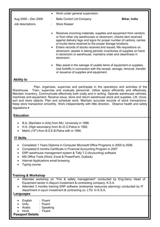 • Work under general supervision.
Aug 2006 – Dec 2008 : Bells Contorl Ltd Company Bihar, India
Job descriptions : Store Keeper
• Receives incoming materials, supplies and equipment from vendors
or from other city warehouses or storeroom; checks item received
against delivery tags and signs for proper number of cartons; carries
or trucks items received to the proper storage locations.
• Enters records of stocks received and issued; fills requisitions on
storeroom; assists in taking periodic inventories of supplies on hand
in storeroom or warehouse; maintains order and cleanliness in
storeroom.
• May assist in the salvage of usable items of equipment or supplies.
Use forklifts in connection with the receipt, storage, removal, transfer
or issuance of supplies and equipment.
Ability to
Plan, organizes, supervise and participate in the operations and activities of the
Warehouse. Train, supervise and evaluate personnel. Utilize space efficiently and effectively.
Maintain inventory. Communicate effectively both orally and in writing. Operate warehouse vehicles,
machines and equipment. Receive issue, store and return warehouse stock and supplies. Lift, move,
sort and store objects. Plan and schedule work. Maintain accurate records of stock transactions.
Keep store transaction smoothly. Work independently with little direction. Observe health and safety
regulations.•
Education
• B.A. (Bachelor in Arts) from MU. University in 1996.
• H.S. (High secondary) from B.I.E.C,Patna in 1992.
• Metric (10th
) from B.S.E.B.Patna with in 1990.
IT Skills
• Completed 1 Years Diploma in Computer Microsoft Office Programs in 2005 to 2006.
• Completed 6 months Certificate in Financial Accounting Program in 2007
• ERP warehouse management system & Tally 7.2 (Accounting) software
• MS Office Tools (Word, Excel & PowerPoint, Outlook).
• Internet Applications email browsing
• Typing course
Training & Workshop
• Attended workshop on “Fire & safety management” conducted by Eng.Gerry Head of
Equipment sector in Alayuni investment & contracting company, K.S.A.
• Attended 3 months training ERP software (enterprise resources planning) conducted by IT
department in ayuni investment & contracting co. LTD. In K.S.A.
Languages
• English : Fluent
• Urdu : Fluent
• Arabic : Speaking
• Hindi : Fluent
Passport Details
 