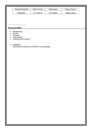 Personal Skills
• Hardworking
• Honest
• Punctual
• Team leader
• Friendly Quick Learner
• HOBBIES:
Learning new Courses to enhance my knowledge.
Passport Number Date of Issue Date Expiry Place of Issue
N4355301 27-10-2015 26-10-2025 Patna (India)
 