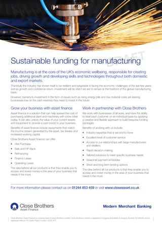 Sustainable funding for manufacturing
Close Brothers Asset Finance is a trading style of Close Brothers Limited. Close Brothers Limited is registered in England and Wales (Company Number 00195626) and its
registered office is 10 Crown Place, London, EC2A 4FT.
Manufacturing is at the core of the UK’s economic wellbeing, responsible for creating
jobs, driving growth and developing skills and technologies throughout both domestic
and export markets.
Thankfully the industry has shown itself to be resilient and adaptable in facing the economic challenges of the last few years
and as growth and confidence return, investment will be vital if we are to remain at the forefront of the global manufacturing
base.
However, barriers to investment in the form of issues such as rising energy bills and raw material costs are leaving
businesses low on the cash reserves they need to invest in the future.
Grow your business with asset finance
Asset finance is a solution that can help spread the cost of
purchasing additional plant and machinery with a low initial
outlay. It can also unlock the value of your current assets
and equipment to provide a cash boost to your business.
Benefits of asset finance include repayments that match
the income stream generated by the asset, tax breaks and
increased working capital.
Close Brothers Asset Finance can offer:
•	 Hire Purchase
•	 Sale and HP Back
•	 Refinancing
•	 Finance Lease
•	 Operating Lease
The idea behind all our products is that they enable you to
access and invest money in the area of your business that
needs it the most.
Work in partnership with Close Brothers
We work with businesses of all sizes, and have the ability
to treat each customer on an individual basis by applying
a creative and flexible approach to build bespoke funding
packages.
Benefits of working with us include:
•	 Industry expertise that is second to none
•	 Excellent level of customer service
•	Access to our relationships with large manufacturers
and retailers
•	 Rapid decision-making
•	 Tailored solutions to meet specific business needs
•	 Seasonal payment schedules
•	 Short and long-term lending options
The idea behind all our products is that they enable you to
access and invest money in the area of your business that
needs it the most.
For more information please contact us on 01244 853 459 or visit www.closeasset.co.uk
DRAFT
 