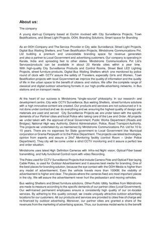 About us:
The company
A young start-up Company based at Cochin involved with City Surveillance Projects, Town
Beatifications, and Street Light Projects, OOH, Branding Solutions, Smart space for Branding
As an OOH Company and The Service Provider in City wide Surveillance, Street Light Projects,
Digital Bus Waiting Shelters, and Town Beatification Projects, Mindstroms Communications Pvt.
Ltd building a premium and unavoidable branding space for revenue generation
and also a partner to Local Government and advertising customers. Our company is operating in
Kerala, India and spreading fast to other states. Mindstroms Communications Pvt Ltd’s
Services/products can be available in about 20 Kerala cities within a year time.
With high-quality City Surveillance Products and Control Rooms, Street Best LED Lighting
Projects, street furniture products, Digital Bus Waiting Shelters which one monitored by police
round of clock with CCTV assure the safety of Travelers, especially Girls and Women, Town
Beatification projects with local Government we improve the quality of information and the quality
of life in the urban space to the benefit of citizens and visitors. We offer the complete range of
classical and digital outdoor advertising formats in our high-profile advertising networks, in Bus
stations and on transport media.
At the heart of our success is Mindstroms "single-source" philosophy. In our research- and
development centre, City wide CCTV Surveillance, Bus waiting Shelters, street furniture solutions
with a high innovative content are created. Our products and services are not outsourced or it is
not done under contract and we do everything and we ensuring the highest quality of design and
materials are used and served City Surveillance Projects we are under taken with the specific
demands of our Partner cities and local Police who taking care of the Law and Order. All projects
we under taken with the approval of local Government, Public Works Department (Roads and
Bridges), National High way Authority, District Administration, Police, Road Transport Authority.
The projects we undertaken by us maintained by Mindstroms Communications Pvt. Ltd for 10 to
15 years. There are no expenses for State government to Local Government like Municipal
corporation or Grama Panjayath or to the Police Department. The projects use latesttechnologies,
opinion from experts and assure a 24x7 Monitoring facility (control Room – Under Police
Department). They city will be come under a strict CCTV monitoring and it assure a perfect law
and order situation.
Mindstroms uses latest High Definition Cameras with Infra-red Night vision; Optical Fiber based
transmitting, and fully functional Control room with video Recording.
The Poles used for CCTV Surveillance Projects that include Camera Pole and Optical Fiber laying
Cable Poles, is used for Outdoor Advertisement and it assures best media for branding. One of
the best places for branding solution, because the eye contact with the OOH Media is higher than
any model of advertisement. Even the vehicle travels more than 100KM; the visibility of
advertisement is higher and clear. The places where the cameras fixed are most important places
in the city. We will assure the advertisement never hurt the pedsastian and moving vehicles.
Bus waiting Shelters and Street furniture solutions, Other Public Utility facilities from Midnstroms
are made to measure according to the specific demands of our partner cities (Local Government).
Our well-trained permanent employees ensure a consistently high quality of our on-location
services. By adhering to this quality concept, we create uniquely attractive outdoor advertising
locations for our customers. All our products and services are provided to cities free of charge and
re-financed by outdoor advertising. Moreover, our partner cities are granted a share of the
revenues from the marketing of advertising spaces. Thus, our business model works to the benefit
 