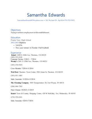 Samantha Edwards
Samanthaedwards839@yahoo.com  301 Skylane Dr. Apt K4 574-703-5832
Objectives
Trying to achieve employment at this establishment.
Education
Prairie View High School
2012-2015 Diploma
 3.8 GPA
 Two year winner in Powder Puff Football.
Experience
Kmart 1400 E 104th Ave, Thornton, CO 80229
(303) 252-8188
Customer Service 5/2013 – 7/2014
Wendy’s 2681 E 120th Ave, Thornton, CO 80221
(303) 254-8365
Crew Member 7/2014-11/2014
Wal-Mart Thornton Town Center, 9901 Grant St, Thornton, CO 80229
(303) 451-1003
Sales Associate 11/2014-11/2014
The Cleaning Company 3805 Transportation Dr, Fort Wayne, IN 46818
(260) 484-7283
Floor Cleaner 10/2015-11/2015
Kmart Town & Country Shopping Centre, 420 W McKinley Ave, Mishawaka, IN 46545
(574) 259-6361
Sales Associate 4/2016-7/2016
 