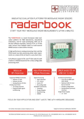 • 82152 Martinsried
radarbook
MODULAR
RF-FRONTEND
HIGH-PERFORMANCE
FPGA PROCESSING
LINUX BASED OS OR
USB 3.0 TO HOST
INNOVATIVE EVALUATION PLATFORM FOR MICROWAVE RADAR SENSORS
START YOUR FIRST MICROWAVE RADAR MEASUREMENTS WITHIN 5 MINUTES
Supported MIMO Frontends
• Inﬁneon 77-GHz
• Inﬁneon 24-GHz
• Analog Devices 24-GHz
Analog Input Chain
• 12 analog channels
• Programmable signal-
conditioning
Signal-Processing
• Rate reduction
• FFT, chirp-z
• Zoom-FFT
• Re-conﬁgurable
Available Frameworks
• Sampling
• Range-Doppler
• Beamforming
• MIMO
Architecture/Interfaces
• Linux OS on ARM with
LAN, WLAN
• Optional USB 3.0 inter-
face to host PC
• Flexible conﬁguration
• Standardized command
interface
Single Power Supply
• 12 – 36 V
FOCUS ON YOUR APPLICATION AND DON’T WASTE TIME WITH HARDWARE DEBUGGING
Subject to technical modiﬁcations 04/2015
is a novel microwave radar eval-
uation platform for R&D laboratories, educational
institutions, and for rapid prototyping. With out of
the box software examples, startup of 24- or 77-GHz
radar sensors from Doppler-radars to multi-channel
MIMO-sensors is done within minutes.
A high performance analog processing chain and the
FPGA based raw data processing allow radar experi-
ments on a state-of-the art level in a very short time.
Full software support of 24- and 77-GHz radar ICs with
a Python or Matlab based GUI for a fully conﬁgurable
processing chain.
The radarbook
TACTRON ELEKTRONIK GmbH & Co. KG • Bunsenstr. 5/II • Tel: +49 (0)89/895 569-0 • Fax: +49 (0)89/895 569-29
info@tactron.de • www.tactron.de
For further information contact info@tactron.de
 