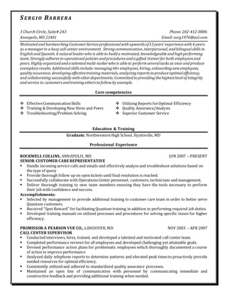 S E RG I O BA RRE RA
3 Church Circle, Suite# 243 Phone:202-412-8886
Annapolis,MD 21401 Email:surg1976@aol.com
Motivatedand hardworking CustomerService professionalwithupwards of13years’experiencewith4 years
as amanagerin a busycall center environment. Strongcommunication,interpersonal,andbilingualskillsin
EnglishandSpanish.A naturalleaderwho is ableto builda motivated, knowledgeable andhighperforming
team.Stronglyadheresto operationalpolicies andprocedures andagifted trainerfor both employeesand
peers.Highlyorganized andatalentedmulti-taskerwho is ableto performseveraltasks at once andproduce
exemplaryresults.Additionalskillsinclude:managing60+employees, hiring,onboardingnewemployees,
qualityassurance,developing effectivetraining materials,analyzingreports to produceoptimalefficiency,
andcollaborating successfullywithotherdepartments. Committedto providingthehighestlevelof integrity
andservice to customersandtrainingothers to followby example.
Core competencies
 EffectiveCommunicationSkills  Utilizing Reports forOptimal Efficiency
 Training & Developing New Hires and Peers  Quality Assurance/Analysis
 Troubleshooting/Problem Solving  Superior Customer Service
Education & Training
Graduate, Northwestern High School, Hyattsville, MD
Professional Experience
ROCKWELL COLLINS, ANNAPOLIS, MD JUN 2007 – PRESENT
SENIOR CUSTOMER CARE REPRESENTATIVE
 Handle incoming service calls and emails and effectively analyzeand troubleshoot solutions based on
the type of query
 Provide thorough follow up on open tickets until final resolution is reached.
 Successfully collaborate with Operations Center personnel, customers, technicians and management.
 Deliver thorough training to new team members ensuring they have the tools necessary to perform
their job with confidence and success.
Accomplishments:
 Selected by management to provide additional training to customer care team in order to better serve
Quantum customers.
 Received “Spot Reward” for facilitating Quantum training in addition to performing required job duties.
 Developed training manuals on utilized processes and procedures for solving specific issues for higher
efficiency.
PROMISSOR A PEARSON VUE CO., LANDOVER, MD NOV 2003 – APR 2007
CALL CENTER SUPERVISOR
 Conducted interviews, hires, trained, and developed a talented and motivated call center team.
 Completed performance reviews for all employees and developed challenging yet attainable goals.
 Devised performance action plans for problematic employees which thoroughly documented a course
of action to improve performance
 Analyzed daily telephone reports to determine patterns and elevated peak times to proactively provide
needed resources for optimal efficiency.
 Consistently utilized and adhered to standardized quality assurance processes.
 Maintained an open line of communication with personnel by communicating immediate and
constructive feedback and providing additional training when needed.
 
