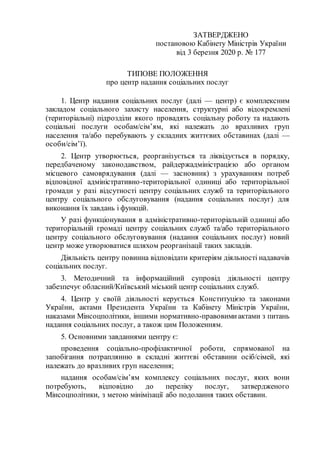 ЗАТВЕРДЖЕНО
постановою Кабінету Міністрів України
від 3 березня 2020 р. № 177
ТИПОВЕ ПОЛОЖЕННЯ
про центр надання соціальних послуг
1. Центр надання соціальних послуг (далі — центр) є комплексним
закладом соціального захисту населення, структурні або відокремлені
(територіальні) підрозділи якого провадять соціальну роботу та надають
соціальні послуги особам/сім’ям, які належать до вразливих груп
населення та/або перебувають у складних життєвих обставинах (далі —
особи/сім’ї).
2. Центр утворюється, реорганізується та ліквідується в порядку,
передбаченому законодавством, райдержадміністрацією або органом
місцевого самоврядування (далі — засновник) з урахуванням потреб
відповідної адміністративно-територіальної одиниці або територіальної
громади у разі відсутності центру соціальних служб та територіального
центру соціального обслуговування (надання соціальних послуг) для
виконання їх завдань і функцій.
У разі функціонування в адміністративно-територіальній одиниці або
територіальній громаді центру соціальних служб та/або територіального
центру соціального обслуговування (надання соціальних послуг) новий
центр може утворюватися шляхом реорганізації таких закладів.
Діяльність центру повинна відповідати критеріям діяльності надавачів
соціальних послуг.
3. Методичний та інформаційний супровід діяльності центру
забезпечує обласний/Київський міський центр соціальних служб.
4. Центр у своїй діяльності керується Конституцією та законами
України, актами Президента України та Кабінету Міністрів України,
наказами Мінсоцполітики, іншими нормативно-правовимиактами з питань
надання соціальних послуг, а також цим Положенням.
5. Основними завданнями центру є:
проведення соціально-профілактичної роботи, спрямованої на
запобігання потраплянню в складні життєві обставини осіб/сімей, які
належать до вразливих груп населення;
надання особам/сім’ям комплексу соціальних послуг, яких вони
потребують, відповідно до переліку послуг, затвердженого
Мінсоцполітики, з метою мінімізації або подолання таких обставин.
 