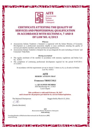CERTIFICATE ATTESTING THE QUALITY OF
SERVICES AND PROFESSIONAL QUALIFICATION
IN ACCORDANCE WITH SECTIONS 4, 7 AND 8
OF LAW NO. 4/2013
Whereas
 Associazione Italiana Traduttori e Interpreti is registered with the Italian Ministry of Economic
Development as a professional association eligible to issue certificates attesting the quality of
services provided by members and their professional qualification;
 Associazione Italiana Traduttori e Interpreti has set up safeguards for users including a Citizens’ and
Consumers’ Help Desk.
Having ascertained
 The regular enrolment of the member in accordance with statutory regulations and Italian Law
No. 4/2013
 The completion of continuing professional development required for the period 01/07/2011-
31/12/2013
In accordance with the requirements set out in Article 7, letters a), b), c), d) and e) of Italian
Law No. 4/2013.
AITI
HEREBY ATTESTS THAT
Francesco TROCCOLI
is a QUALIFIED MEMBER
AITI Membership No. 213023
Lazio Chapter
This certificate is valid until February 28, 2017
and is issued for all purposes provided for by current Italian legislation.
The National Chairperson Reggio Emilia, March 15, 2016
[Sandra Bertolini]
AITI
Associazione Italiana Traduttori e Interpreti
www.aiti.org
Founding Member of Fédération Internationale des Traducteurs (FIT)
www.fit-ift.org
 