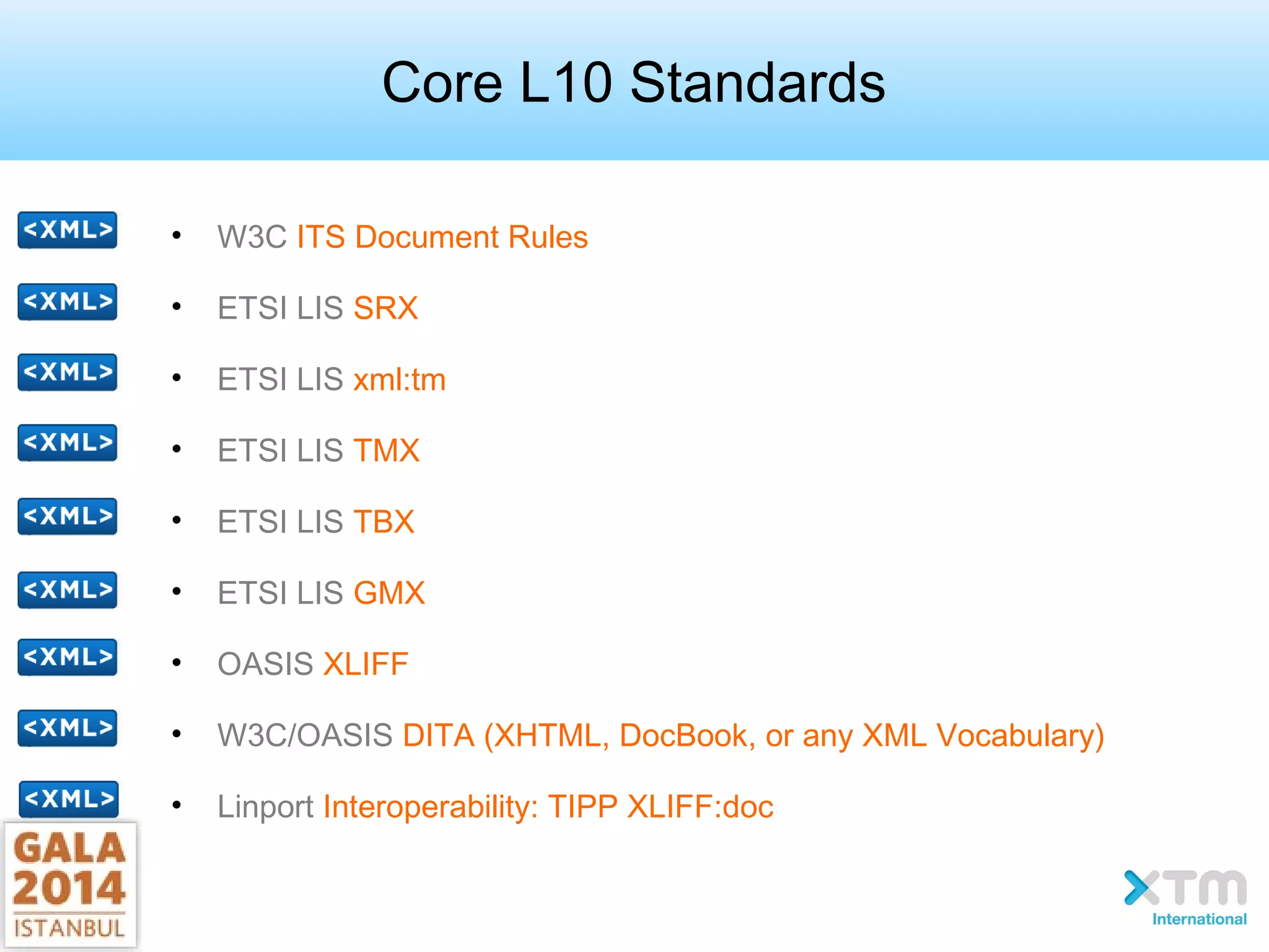 Core L10 Standards
• W3C ITS Document Rules
• ETSI LIS SRX
• ETSI LIS xml:tm
• ETSI LIS TMX
• ETSI LIS TBX
• ETSI LIS GMX
• OASIS XLIFF
• W3C/OASIS DITA (XHTML, DocBook, or any XML Vocabulary)
• Linport Interoperability: TIPP XLIFF:doc
 
