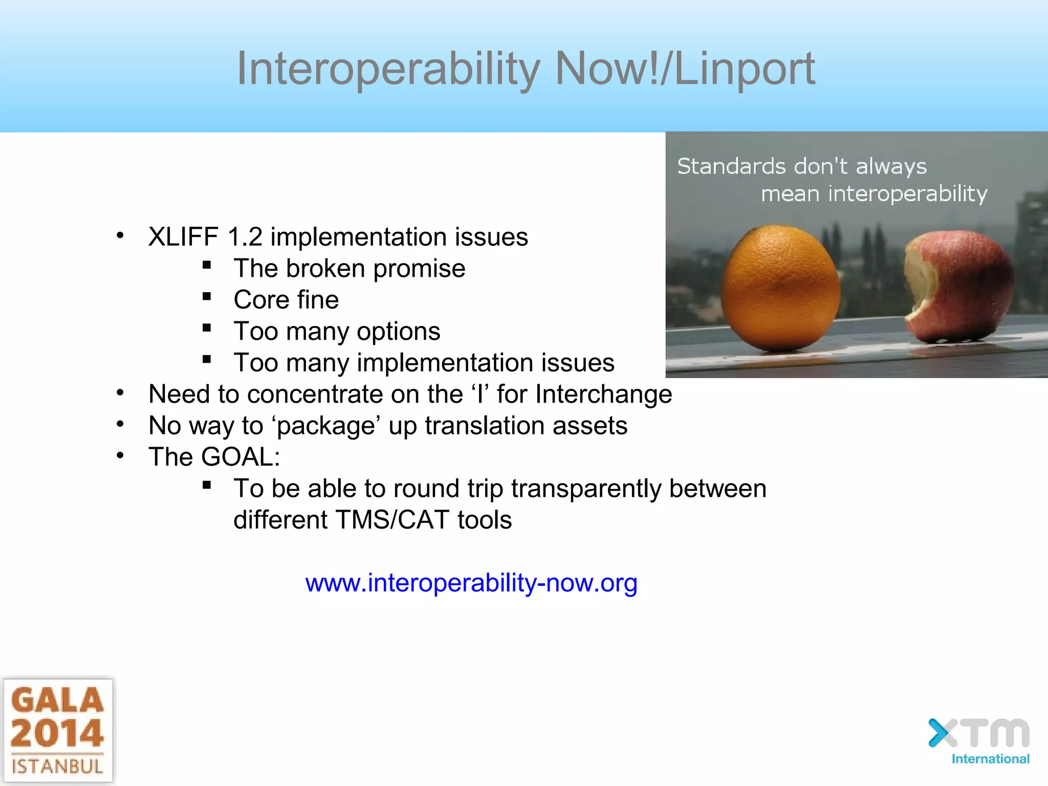 Interoperability Now!/Linport
• XLIFF 1.2 implementation issues
 The broken promise
 Core fine
 Too many options
 Too many implementation issues
• Need to concentrate on the ‘I’ for Interchange
• No way to ‘package’ up translation assets
• The GOAL:
 To be able to round trip transparently between
different TMS/CAT tools
www.interoperability-now.org
 