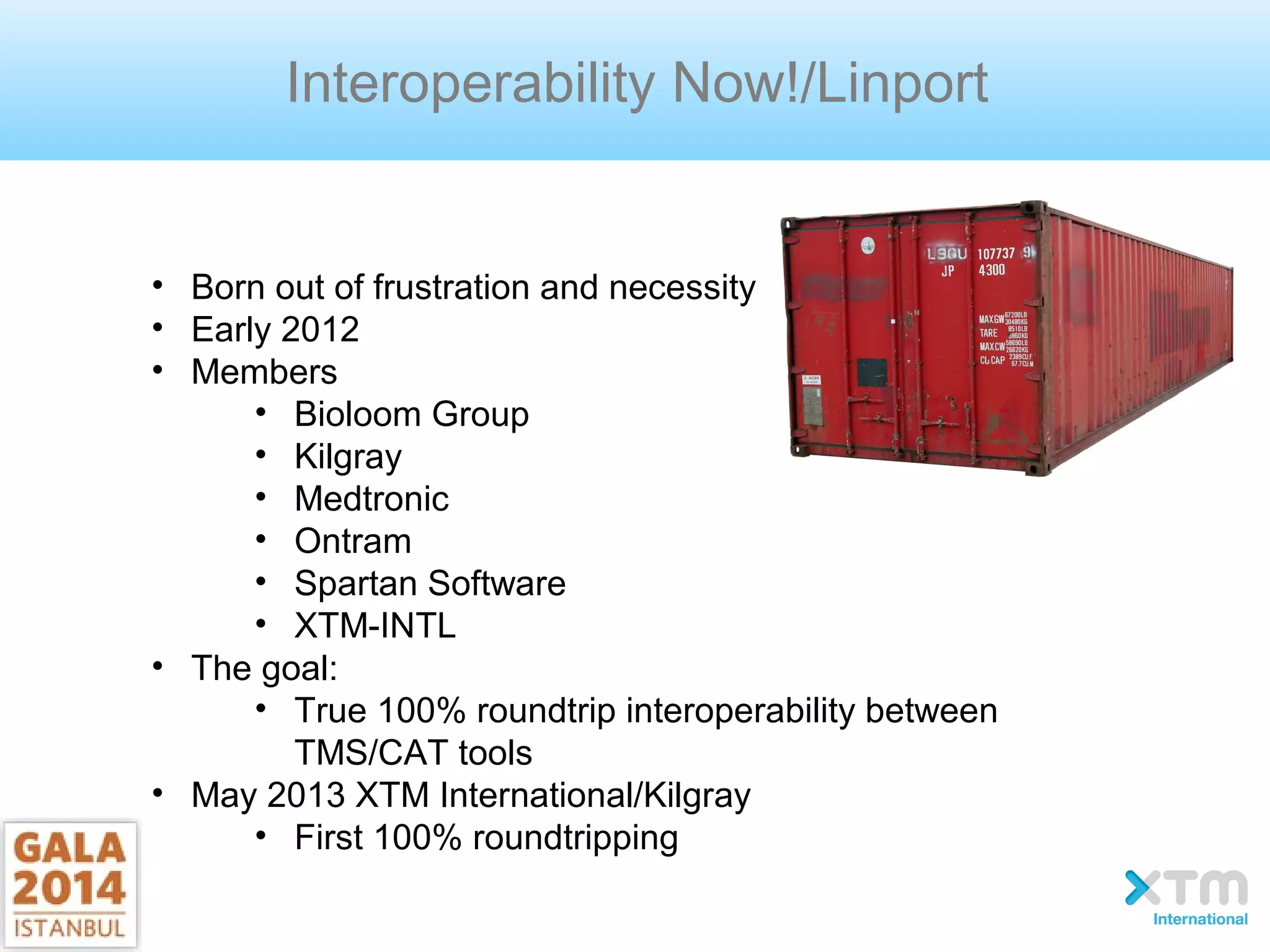 Interoperability Now!/Linport
• Born out of frustration and necessity
• Early 2012
• Members
• Bioloom Group
• Kilgray
• Medtronic
• Ontram
• Spartan Software
• XTM-INTL
• The goal:
• True 100% roundtrip interoperability between
TMS/CAT tools
• May 2013 XTM International/Kilgray
• First 100% roundtripping
 