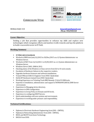 CURRICULUM VITAE
MURALI RAJU .V.B bmuraliraju@gmail.com
Ph no: 9912945510
Career Objective:
Seeking a job that provides opportunities to enhance my skills and explore new
technologies which recognizes efforts and matches it with rewards and lays the platform
to build a successful career in IT Field.
Working Summary
 IT PIN# 681121620610.
 Worked at IBM from June/12/2015 to 20/Dec/2015 as a L2 System Administrator on
WindowsServer.
 Worked at AT&T From 16/12/2011 to 25/05/2015 as a L1 System Administrator on
WindowsServer.
 Windows Server 2003, 2008 & 2012.
 Checking status of the Windows or linux servers from ILO or D-rackconsole.
 Escalation of Hardware failures to the respective vendors.
 Upgrades hardware firmware and softwareinstallations.
 Trained VMware ESXi5.5 Engineer from AT&T, Hyderabad.
 Dell & HP Hardware trained from AT&T, Hyderabad.
 Working Experience on Ticketing Tools BMC Remedy (7.6) & PS CRM tools.
 Expertise in installation, administration and support of WINDOWS2003 & 2008 Server
environment.
 Experience in Managing Active directory.
 Experience in DNS configuration.
 Experience in Group Policy on Domain and OU levels.
 Experience in configuring DHCP Servers.
 Quickunderstanding with new systems and environment.
 Experience in workingunder pressure and responsibility.
Technical Certifications:
 Diploma in Electronic Hardware Engineering form (SISI – CMTES).
 Diploma in Networking Administrator from (SISI – CMTES).
 MCSE and MCITP from Zoom Technology.
 RHCSA from COSS.
 