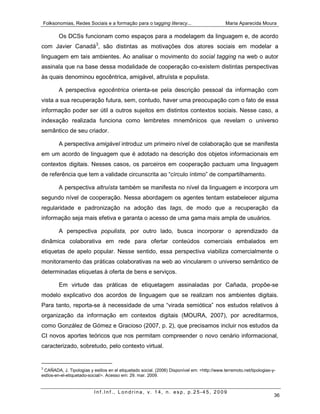 Folksonomias, Redes Sociais e a formação para o tagging literacy...                          Maria Aparecida Moura

        Os DCSs funcionam como espaços para a modelagem da linguagem e, de acordo
com Javier Canadá3, são distintas as motivações dos atores sociais em modelar a
linguagem em tais ambientes. Ao analisar o movimento do social tagging na web o autor
assinala que na base dessa modalidade de cooperação co-existem distintas perspectivas
às quais denominou egocêntrica, amigável, altruísta e populista.

        A perspectiva egocêntrica orienta-se pela descrição pessoal da informação com
vista a sua recuperação futura, sem, contudo, haver uma preocupação com o fato de essa
informação poder ser útil a outros sujeitos em distintos contextos sociais. Nesse caso, a
indexação realizada funciona como lembretes mnemônicos que revelam o universo
semântico de seu criador.

        A perspectiva amigável introduz um primeiro nível de colaboração que se manifesta
em um acordo de linguagem que é adotado na descrição dos objetos informacionais em
contextos digitais. Nesses casos, os parceiros em cooperação pactuam uma linguagem
de referência que tem a validade circunscrita ao “círculo íntimo” de compartilhamento.

        A perspectiva altruísta também se manifesta no nível da linguagem e incorpora um
segundo nível de cooperação. Nessa abordagem os agentes tentam estabelecer alguma
regularidade e padronização na adoção das tags, de modo que a recuperação da
informação seja mais efetiva e garanta o acesso de uma gama mais ampla de usuários.

        A perspectiva populista, por outro lado, busca incorporar o aprendizado da
dinâmica colaborativa em rede para ofertar conteúdos comerciais embalados em
etiquetas de apelo popular. Nesse sentido, essa perspectiva viabiliza comercialmente o
monitoramento das práticas colaborativas na web ao vincularem o universo semântico de
determinadas etiquetas à oferta de bens e serviços.

        Em virtude das práticas de etiquetagem assinaladas por Cañada, propõe-se
modelo explicativo dos acordos de linguagem que se realizam nos ambientes digitais.
Para tanto, reporta-se à necessidade de uma “virada semiótica” nos estudos relativos à
organização da informação em contextos digitais (MOURA, 2007), por acreditarmos,
como González de Gómez e Gracioso (2007, p. 2), que precisamos incluir nos estudos da
CI novos aportes teóricos que nos permitam compreender o novo cenário informacional,
caracterizado, sobretudo, pelo contexto virtual.


3
 CAÑADA, J. Tipologias y estilos en el etiquetado social. (2006) Disponível em: <http://www.terremoto.net/tipologias-y-
estlos-en-el-etiquetado-social/>. Acesso em: 29. mar. 2009.


                          Inf.Inf., Londrina, v. 14, n. esp, p.25-45, 2009
                                                                                                                      36
 