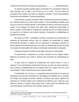 Folksonomias, Redes Sociais e a formação para o tagging literacy...                Maria Aparecida Moura

         Os acordos propostos guardam alguma similaridade com a perspectiva triádica do
signo semiótico que se refere a três formas de ver o mundo.                        Em seu esforço de
concepção Peirce propôs uma tríade de categorias universais: Firstness (primeiridade),
Secondness (secundidade) e Thirdness (terceiridade).

         A primeiridade, de acordo com Nöth (1995), corresponde ao sentimento imediato e
sem reflexão presente nas coisas. Nesse aspecto, é mera possibilidade irrefletida, algo
que vem à mente no instante presente. A secundidade se refere ao movimento de ação e
reação. É uma categoria de relação entre ações, fatos, experiências posicionadas no
tempo e espaço. A terceiridade é a categoria da mediação que tem por função relacionar
um segundo a um terceiro numa síntese intelectual. Corresponde a inteligibilidade do
pensamento em signos.

         De acordo com Mai4, a abordagem semiótica é pertinente para compreender os
processos de intervenção humana, seja em contextos de manipulação de objetos
informacionais concretos ou digitais. De sua perspectiva, a abordagem semiótica de
Peirce referente à semiose ilimitada pode nos auxiliar na compreensão da ação do sujeito
em situação de interpretação e de tradução intersemiótica empreendida na indexação.

         O triângulo semiótico é constituído pelo objeto, pelo signo e o interpretante.

         O representamen corresponde ao primeiro correlato de uma relação triádica.
Refere-se ao elemento que é dado a conhecer pelo movimento de representação do
signo.

         O signo media as relações de conhecimento dos homens entre si e com a
natureza. É uma intermediação imprescindível visto que, do ponto de vista da semiótica,
não é possível o estabelecimento de uma relação direta com o objeto, mas com a sua
representação. O signo, nesses termos, ocupa o lugar do objeto.

         O interpretante, por seu turno, é o responsável pela dinamização do processo de
significação e não deve ser confundido com interpretação. Na realidade, ele é o resultado
do processo de produção de sentido realizado ad infinitum pelo sujeito cognitivo. Ele
representa um conteúdo objetivo que se depreende da referência que o signo faz a seu
objeto na semiose e é apenas nesse aspecto que o mesmo pode ser entendido como
uma interpretação. Caracteriza-se como imediato, dinâmico e final.



4
  MAI, Jens-Erik. The Concept of Subject in a Semiotic Light. Disponível em: <http://www.asis.org/annual-
97/mai.htm>. Acesso em:15 out. 2008.

                       Inf.Inf., Londrina, v. 14, n. esp, p.25-45, 2009
                                                                                                            37
 