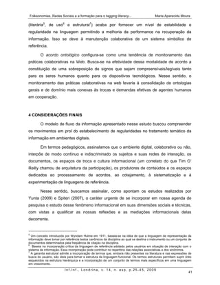 Folksonomias, Redes Sociais e a formação para o tagging literacy...                         Maria Aparecida Moura

(literária5, de uso6 e estrutural7) acaba por fornecer um nível de estabilidade e
regularidade na linguagem permitindo a melhoria da performance na recuperação da
informação. Isso se deve à manutenção colaborativa de um sistema simbólico de
referência.

        O acordo ontológico configura-se como uma tendência de monitoramento das
práticas colaborativas na Web. Busca-se na efetividade dessa modalidade de acordo a
constituição de uma sobreposição de signos que sejam compreensíveis/legíveis tanto
para os seres humanos quanto para os dispositivos tecnológicos. Nesse sentido, o
monitoramento das práticas colaborativas na web levaria à consolidação de ontologias
gerais e de domínio mais conexas às trocas e demandas efetivas de agentes humanos
em cooperação.



4 CONSIDERAÇÕES FINAIS

        O modelo de fluxo da informação apresentado nesse estudo buscou compreender
os movimentos em prol do estabelecimento de regularidades no tratamento temático da
informação em ambientes digitais.

        Em termos pedagógicos, assinalamos que o ambiente digital, colaborativo ou não,
interpõe de modo contínuo e indiscriminado os sujeitos e suas redes de interação, os
documentos, os espaços de troca e cultura informacional (um correlato do que Tim O’
Reilly chamou de arquitetura da participação), os produtores de conteúdos e os espaços
dedicados ao processamento de acordos, ao cotejamento, à sistematização e à
experimentação de linguagens de referência.

        Nesse sentido, buscamos assinalar, como apontam os estudos realizados por
Yunta (2009) e Spiteri (2007), o caráter urgente de se incorporar em nossa agenda de
pesquisa o estudo desse fenômeno informacional em suas dimensões sociais e técnicas,
com vistas a qualificar as nossas reflexões e as mediações informacionais delas
decorrente.


5
  Um conceito introduzido por Wyndam Hulme em 1911, baseia-se na idéia de que a linguagem de representação da
informação deve tomar por referência textos canônicos da disciplina ao qual se destina o instrumento ou um conjunto de
documentos determinados pela freqüência de citação na disciplina.
6
   Baseia na incorporação crítica da linguagem de referência adotada pelos usuários em situação de interação com o
sistema de informação. Essa incorporação pode contribuir no repertório das relações associativas e dos sinônimos.
7
  A garantia estrutural admite a incorporação de termos que, embora não presentes na literatura e nas expressões de
busca do usuário, são úteis para tornar a estrutura da linguagem funcional. Os termos estruturais permitem suprir links
esquecidos na estrutura hierárquica e a incorporação de um conjunto de termos mais específicos em uma linguagem
em crescimento.

                          Inf.Inf., Londrina, v. 14, n. esp, p.25-45, 2009
                                                                                                                    41
 