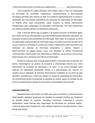 Folksonomias, Redes Sociais e a formação para o tagging literacy...             Maria Aparecida Moura

       Como resultado da análise efetuada, cabe indagar sobre o futuro da organização
da   informação     em     ambientes      colaborativos.     Indubitavelmente    a   personalização
tecnológica permitida pelo advento da Web 2.0 contribuiu significativamente no avanço e
atualização dos instrumentos reguladores dos processos de organização da informação,
no entanto ainda resta compreender, nesse contexto, os fatores intervenientes
representados pela configuração de identidades informacionais, não mais apreensíveis
por sistemas calcados apenas em dispositivos presenciais.

       Hoje, é possível afirmar que os objetos e os sujeitos convivem no ambiente digital,
sob a forma de fluxos informacionais e que tais transformações demandam alterações nos
processos formativos dos profissionais da informação. Além disso, as mudanças na forma
de organização e disseminação da informação exige uma postura pró-ativa da parte da CI
no que concerne à formação do usuário que indexa e disponibiliza autonomamente seus
conteúdos     em     sistemas     de    informação      cooperativos   e   abertos.     Assumir     o
desenvolvimento do tagging literacy, como uma dimensão da cultural informacional
contemporânea, proporcionará mais efetividade às reflexões, aos produtos e aos serviços
desenvolvidos sob a perspectiva da Ciência da Informação.

       Conforme pudemos notar ao longo desse trabalho, muitos têm sido os esforços, em
termos metodológicos, no sentido de incorporar a dinamicidade inerente aos novos
instrumentos de circulação da informação e do saber. O uso social outorgado pelos
sistemas de classificação distribuídos (DCSs) e a potencialidade dos mesmos em
contribuir para a efetivação de sistemas informacionais modelados de um ponto de vista
semiótico, assinalam que o futuro dos estudos no campo da organização da informação e
do conhecimento deverá compreender as questões do usuário, agora na condição de ator
central na especificação e gestão de seus perfis e necessidades informacionais.



AGRADECIMENTOS

       Agradecimentos são devidos ao CNPq pelo apoio concedido no desenvolvimento
deste trabalho. Agradeço igualmente aos bolsistas de iniciação científica que integraram
as distintas etapas da pesquisa “Semiótica, informação audiovisual e percurso
interpretativo: bases teóricas para organização da informação em contextos digitais”,
Juliana de Assis Horta, Rubeniki de Limas, Roberta Peçanha de Carvalho Gomes e Tânia
Renata dos Santos.



                       Inf.Inf., Londrina, v. 14, n. esp, p.25-45, 2009
                                                                                                   42
 