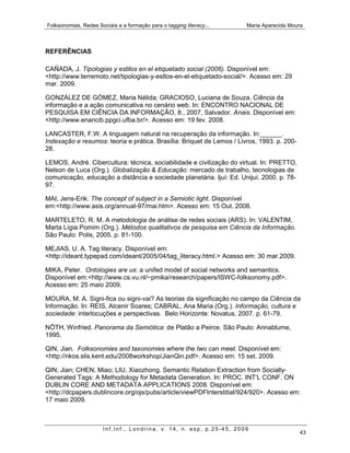 Folksonomias, Redes Sociais e a formação para o tagging literacy...    Maria Aparecida Moura



REFERÊNCIAS

CAÑADA, J. Tipologias y estilos en el etiquetado social (2006). Disponível em:
<http://www.terremoto.net/tipologias-y-estlos-en-el-etiquetado-social/>. Acesso em: 29
mar. 2009.

GONZÁLEZ DE GÓMEZ, Maria Nélida; GRACIOSO, Luciana de Souza. Ciência da
informação e a ação comunicativa no cenário web. In: ENCONTRO NACIONAL DE
PESQUISA EM CIÊNCIA DA INFORMAÇÃO, 8., 2007, Salvador. Anais. Disponível em:
<http://www.enancib.ppgci.ufba.br/>. Acesso em: 19 fev. 2008.

LANCASTER, F.W. A linguagem natural na recuperação da informação. In:______.
Indexação e resumos: teoria e prática. Brasília: Briquet de Lemos / Livros, 1993. p. 200-
28.

LEMOS, André. Cibercultura: técnica, sociabilidade e civilização do virtual. In: PRETTO,
Nelson de Luca (Org.). Globalização & Educação: mercado de trabalho, tecnologias de
comunicação, educação a distância e sociedade planetária. Ijuí: Ed. Unijuí, 2000. p. 78-
97.

MAI, Jens-Erik. The concept of subject in a Semiotic light. Disponível
em:<http://www.asis.org/annual-97/mai.htm>. Acesso em: 15 Out. 2008.

MARTELETO, R. M. A metodologia de análise de redes sociais (ARS). In: VALENTIM,
Marta Lígia Pomim (Org.). Métodos qualitativos de pesquisa em Ciência da Informação.
São Paulo: Polis, 2005. p. 81-100.

MEJIAS, U. A. Tag literacy. Disponível em:
<http://ideant.typepad.com/ideant/2005/04/tag_literacy.html.> Acesso em: 30 mar.2009.

MIKA, Peter. Ontologies are us: a unifed model of social networks and semantics.
Disponível em:<http://www.cs.vu.nl/~pmika/research/papers/ISWC-folksonomy.pdf>.
Acesso em: 25 maio 2009.

MOURA, M. A. Signi-fica ou signi-vai? As teorias da significação no campo da Ciência da
Informação. In: REIS, Alcenir Soares; CABRAL, Ana Maria (Org.). Informação, cultura e
sociedade: interlocuções e perspectivas. Belo Horizonte: Novatus, 2007. p. 61-79.

NÖTH, Winfried. Panorama da Semiótica: de Platão a Peirce. São Paulo: Annablume,
1995.

QIN, Jian. Folksonomies and taxonomies where the two can meet. Disponível em:
<http://nkos.slis.kent.edu/2008workshop/JianQin.pdf>. Acesso em: 15 set. 2009.

QIN, Jian; CHEN, Miao; LIU, Xiaozhong. Semantic Relation Extraction from Socially-
Generated Tags: A Methodology for Metadata Generation. In: PROC. INT’L CONF. ON
DUBLIN CORE AND METADATA APPLICATIONS 2008. Disponível em:
<http://dcpapers.dublincore.org/ojs/pubs/article/viewPDFInterstitial/924/920>. Acesso em:
17 maio 2009.



                       Inf.Inf., Londrina, v. 14, n. esp, p.25-45, 2009
                                                                                            43
 