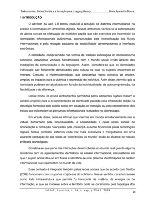 Folksonomias, Redes Sociais e a formação para o tagging literacy...      Maria Aparecida Moura

1 INTRODUÇÃO

       O advento da web 2.0 tornou possível a redução de distintos intermediários no
acesso à informação em ambientes digitais. Nesses ambientes verifica-se a sobreposição
de atores sociais na efetivação de múltiplos papéis que são exercidos por intermédio de
identidades informacionais autônomas, oportunizadas pela intensificação dos fluxos
informacionais e pela redução paulatina da sociabilidade contemporânea a interfaces
eletrônicas.

       A identidade, compreendida nos termos da tradição sociológica do interacionismo
simbólico, estabelece vínculos fundamentais com o mundo social vivido através das
mediações da comunicação e da linguagem. Assim, considera-se que as identidades
individuais são fortemente demarcadas pela cultura na qual os sujeitos encontram-se
imersos. Contudo, a hipermodernidade, que caracteriza nosso contexto de análise,
ampliou os espaços para a vivência e expressão do indivíduo. Além disso, permitiu que a
identidade pudesse ser atualizada em função da individualidade, da autocompreensão, da
flexibilidade e da diferença.

       Desse modo, os novos alinhamentos permitidos pelos ambientes digitais criaram o
cenário propício para a experimentação da identidade pautada pela informação obtida na
descrição fornecida pelo sujeito social em situação de interação ou pelo rastreamento dos
traços que evidenciam os percursos informacionais realizados no ciberespaço.

       Em virtude disso, pode-se afirmar que vivemos em mundo simultaneamente real e
virtual, demarcado pela individualidade, a sociabilidade e pelas redes sociais de
cooperação e produção nuançadas pela presença–ausente favorecida pelas tecnologias
digitais. Nesse contexto, estamos cada vez mais acessíveis e mergulhados em uma
aparente sensação de que todas as “relevâncias do mundo” estão ao alcance de nossas
próteses tecnológicas.

       Constata-se que parte das interações desenvolvidas no mundo real guarda alguma
referência com os agenciamentos identitários de caráter informacional, circunstância em
que o sujeito social dilui-se em fluxos e identifica-se e/ou provoca identificações de caráter
informacional que repercutem no mundo da vida.

       Esse contexto é integrado também pelas redes sociais que de acordo com Santos
(2002) funcionam como suportes corpóreos do cotidiano. Nesse sentido, caracterizam-se
como toda infra-estrutura que permite “o transporte de matéria, de energia ou de
informação, e que se inscreve sobre o território onde se caracteriza pela topologia dos

                       Inf.Inf., Londrina, v. 14, n. esp, p.25-45, 2009
                                                                                            26
 