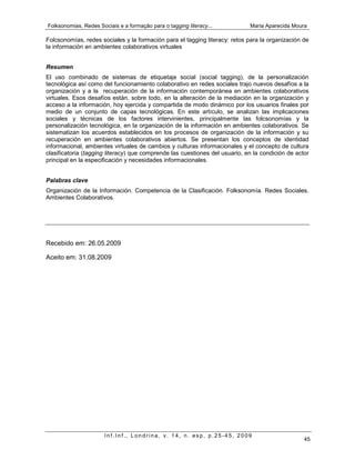 Folksonomias, Redes Sociais e a formação para o tagging literacy...          Maria Aparecida Moura

Folcsonomías, redes sociales y la formación para el tagging literacy: retos para la organización de
la información en ambientes colaborativos virtuales


Resumen
El uso combinado de sistemas de etiquetaje social (social tagging), de la personalización
tecnológica así como del funcionamiento colaborativo en redes sociales trajo nuevos desafíos a la
organización y a la recuperación de la información contemporánea en ambientes colaborativos
virtuales. Esos desafíos están, sobre todo, en la alteración de la mediación en la organización y
acceso a la información, hoy ejercida y compartida de modo dinámico por los usuarios finales por
medio de un conjunto de capas tecnológicas. En este artículo, se analizan las implicaciones
sociales y técnicas de los factores intervinientes, principalmente las folcsonomías y la
personalización tecnológica, en la organización de la información en ambientes colaborativos. Se
sistematizan los acuerdos establecidos en los procesos de organización de la información y su
recuperación en ambientes colaborativos abiertos. Se presentan los conceptos de identidad
informacional, ambientes virtuales de cambios y culturas informacionales y el concepto de cultura
clasificatoria (tagging literacy) que comprende las cuestiones del usuario, en la condición de actor
principal en la especificación y necesidades informacionales.


Palabras clave
Organización de la Información. Competencia de la Clasificación. Folksonomía. Redes Sociales.
Ambientes Colaborativos.




Recebido em: 26.05.2009

Aceito em: 31.08.2009




                       Inf.Inf., Londrina, v. 14, n. esp, p.25-45, 2009
                                                                                                  45
 