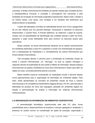 Folksonomias, Redes Sociais e a formação para o tagging literacy...     Maria Aparecida Moura

universal). A fluidez informacional foi facilitada em grande medida pela unicidade técnica,
a interdependência funcional, a unicidade e convergência dos momentos e pela
ampliação da circulação da informação pragmática (operacional). Desse modo, a fluidez é
ao mesmo tempo, uma causa, uma condição e um resultado dos fenômenos que
testemunhamos na atualidade.

       A partir das alterações ocorridas na materialidade textual, teve início o apagamento
de um dos critérios que nos permitia distinguir, hierarquizar e classificar os discursos
disseminados: o suporte físico. O formato eletrônico, ao relativizar o papel do suporte,
rompeu com as possibilidades de identificação das unidades textuais a partir da forma,
passando a exigir novas habilidades tanto para construir os discursos quanto para
assimilá-los.

       Nesse contexto, as trocas informacionais deixaram de se realizar exclusivamente
em ambientes destinados a esse fim e passaram a contar com diversificação de espaços,
com a sobreposição de mediadores e o remodelamento da cultural informacional que
emana dessas novas práticas.

       Tais inovações abriram o caminho para a constituição de ambientes virtuais de
trocas e culturas informacionais, um “não-lugar”, no qual os sujeitos interagem e
negociam através da publicidade de seus perfis e hábitos de informação. Nesses espaços
informacionais os sujeitos manifestam-se como fluxo informacional e atuam para além da
rigidez do corpo, circunstancialmente perene e concreto.

       Nesse trabalho busca-se compreender as implicações sociais e técnicas desses
novos agenciamentos para a organização da informação em ambientes digitais. Para
tanto, serão apresentados os conceitos de ambientes virtuais de troca e culturas
informacionais e de competência classificatória (tagging literacy). Por fim, será discutida a
efetividade de acordos em torno das linguagens adotadas em ambientes digitais em
direção à personalização do acesso a informação em sistemas informacionais
contemporâneos.



2 A ORGANIZAÇÃO DA INFORMAÇÃO EM AMBIENTES COOPERATIVOS

       A personalização tecnológica, proporcionada pela web 2.0, abriu novas
possibilidades para o desenvolvimento de produtos e serviços agregados e ampliaram a
presença do usuário comum na coordenação de ações de produção, organização e


                       Inf.Inf., Londrina, v. 14, n. esp, p.25-45, 2009
                                                                                           28
 