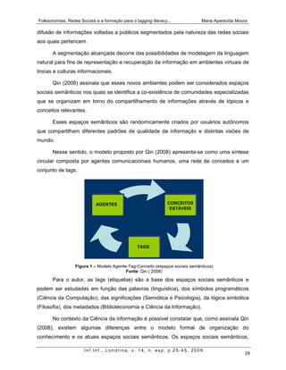 Folksonomias, Redes Sociais e a formação para o tagging literacy...           Maria Aparecida Moura

difusão de informações voltadas a públicos segmentados pela natureza das redes sociais
aos quais pertencem.

       A segmentação alcançada decorre das possibilidades de modelagem da linguagem
natural para fins de representação e recuperação da informação em ambientes virtuais de
trocas e culturas informacionais.

       Qin (2008) assinala que esses novos ambientes podem ser considerados espaços
sociais semânticos nos quais se identifica a co-existência de comunidades especializadas
que se organizam em torno do compartilhamento de informações através de tópicos e
conceitos relevantes.

       Esses espaços semânticos são randomicamente criados por usuários autônomos
que compartilham diferentes padrões de qualidade da informação e distintas visões de
mundo.

       Nesse sentido, o modelo proposto por Qin (2008) apresenta-se como uma síntese
circular composta por agentes comunicacionais humanos, uma rede de conceitos e um
conjunto de tags.




                             AGENTES                             CONCEITOS
                                                                  ESTÁVEIS




                                                 TAGS



                  Figura 1 – Modelo Agente-Tag-Conceito (espaços sociais semânticos)
                                          Fonte: Qin ( 2008)
       Para o autor, as tags (etiquetas) são a base dos espaços sociais semânticos e
podem ser estudadas em função das palavras (linguística), dos símbolos programáticos
(Ciência da Computação), das significações (Semiótica e Psicologia), da lógica simbólica
(Filosofia), dos metadados (Biblioteconomia e Ciência da Informação).

       No contexto da Ciência da informação é possível constatar que, como assinala Qin
(2008), existem algumas diferenças entre o modelo formal de organização do
conhecimento e os atuais espaços sociais semânticos. Os espaços sociais semânticos,

                       Inf.Inf., Londrina, v. 14, n. esp, p.25-45, 2009
                                                                                                 29
 