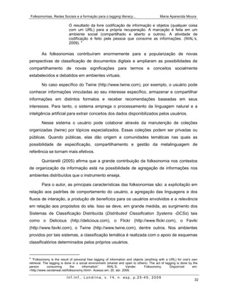 Folksonomias, Redes Sociais e a formação para o tagging literacy...                       Maria Aparecida Moura

                           O resultado da livre codificação de informação e objetos (qualquer coisa
                           com um URL) para a própria recuperação. A marcação é feita em um
                           ambiente social (compartilhado e aberto a outros). A atividade de
                           codificação é feito pela pessoa que consome as informações. (WAL’s,
                           2009). 2

        As folksonomias contribuíram enormemente para a popularização de novas
perspectivas de classificação de documentos digitais e ampliaram as possibilidades de
compartilhamento de novas significações para termos e conceitos socialmente
estabelecidos e debatidos em ambientes virtuais.

        No caso específico do Twine (http://www.twine.com), por exemplo, o usuário pode
conhecer informações vinculadas ao seu interesse específico, armazenar e compartilhar
informações em distintos formatos e receber recomendações baseadas em seus
interesses. Para tanto, o sistema emprega o processamento da linguagem natural e a
inteligência artificial para extrair conceitos dos dados disponibilizados pelos usuários.

        Nesse sistema o usuário pode colaborar através da manutenção de coleções
organizadas (twine) por tópicos especializados. Essas coleções podem ser privadas ou
públicas. Quando públicas, elas dão origem a comunidades temáticas nas quais as
possibilidade de especificação, compartilhamento e gestão da metalinguagem de
referência se tornam mais efetivos.

        Quintarelli (2005) afirma que a grande contribuição da folksonomia nos contextos
de organização da informação está na possibilidade de agregação de informações nos
ambientes distribuídos que o instrumento enseja.

        Para o autor, as principais características das folksonomias são: a explicitação em
relação aos padrões de comportamento do usuário, a agregação das linguagens e dos
fluxos de interação, a produção de benefícios para os usuários envolvidos e a relevância
em relação aos propósitos do site. Isso se deve, em grande medida, ao surgimento dos
Sistemas de Classificação Distribuída (Distributed Classification Systems -DCSs) tais
como o Delicious (http://delicious.com), o Flickr (http://www.flickr.com), o Faviki
(http://www.faviki.com), o Twine (http://www.twine.com), dentre outros. Nos ambientes
providos por tais sistemas, a classificação temática é realizada com o apoio de esquemas
classificatórios determinados pelos próprios usuários.


2
  “Folksonomy is the result of personal free tagging of information and objects (anything with a URL) for one's own
retrieval. The tagging is done in a social environment (shared and open to others). The act of tagging is done by the
person       consuming       the      information”.    WAL’S,      Vander.      Folksonomy.       Disponível     em:
<http://www.vanderwal.net/folksonomy.html>. Acesso em: 20. abr. 2009.

                          Inf.Inf., Londrina, v. 14, n. esp, p.25-45, 2009
                                                                                                                  32
 