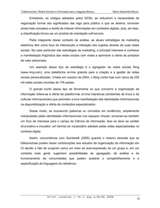 Folksonomias, Redes Sociais e a formação para o tagging literacy...   Maria Aparecida Moura

       Entretanto, os códigos adotados pelos DCSs, ao reduzirem a necessidade de
negociação formal dos significados das tags para público a que se destina, tornaram
ainda mais complexo a tarefa de indexar informações em contextos digitais, pois, em tese,
a classificação tornou-se um produto de orientação self-service.

       Parte integrante desse contexto de análise, as atuais estratégias de marketing
eletrônico têm como foco de intervenção a interação dos sujeitos através de suas redes
sociais. No caso particular das estratégias de marketing, o principal interesse é conhecer
a manifestação lingüística das redes sociais com vistas a aprimorar a oferta de produtos
de valor adicionado.

       Um exemplo desse tipo de estratégia é o agregador de redes sociais Ning
(www.ning.com), uma plataforma on-line gratuita para a criação e a gestão de redes
sociais personalizadas. Criada em outubro de 2004, o Ning conta hoje com cerca de 230
mil redes sociais oriundas de 176 países.

       O grande trunfo desse tipo de ferramenta no que concerne à organização da
informação refere-se à oferta de plataformas on-line interativas (ambientes de troca e de
culturas informacionais) que permitam a livre manifestação das identidades informacionais
na disponibilização e oferta de conteúdos especializados.

       Desse modo, as busswords (palavras ou conceitos em evidência), amplamente
manipuladas pelas identidades informacionais nos espaços virtuais, tornaram-se também
um foco de interesse para o campo da Ciência da informação. Isso se deve ao caráter
enunciativo e inovador, em termos do vocabulário adotado pelas redes especializadas no
contexto digital.

       Assim, concordamos com Quintarelli (2005) quando o mesmo assinala que as
folksonomias podem trazer contribuições aos estudos da organização da informação em
CI devido a fato de surgirem como um meio de auto-expressão de um grupo e, em um
contexto mais geral, sugerirem possibilidades de agregação, de análise e do
funcionamento de comunidades que podem acelerar o compartilhamento e a
especificação de linguagens de referência.




                       Inf.Inf., Londrina, v. 14, n. esp, p.25-45, 2009
                                                                                         33
 