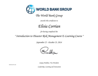Sanjay Pradhan, Vice President 
WBIUR-FY14-502 
Leadership, Learning and Innovation 
The World Bank Group 
awards this certificate to 
Elisia Corrian 
for having completed the 
" Introduction to Disaster Risk Management E-Learning Course " 
September 25 - October 23, 2014 
