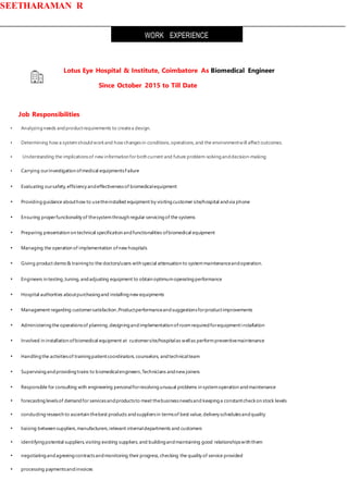 SEETHARAMAN R
Lotus Eye Hospital & Institute, Coimbatore As Biomedical Engineer
Since October 2015 to Till Date
Job Responsibilities
• Analyzingneeds andproductrequirements to createa design.
• Determining how a systemshouldworkand how changesin conditions,operations,and the environmentwill affect outcomes.
• Understanding the implicationsof new information for both current and future problem-solvinganddecision-making
• Carrying ourinvestigation ofmedical equipmentsFailure
• Evaluating oursafety,efficiency andeffectivenessof biomedicalequipment
• Providingguidance abouthow to usetheinstalled equipment by visitingcustomer site/hospital andvia phone
• Ensuring properfunctionality of thesystemthrough regular servicingof the systems
• Preparing presentation on technical specification andfunctionalities ofbiomedical equipment
• Managing the operation of implementation ofnew hospitals
• Giving product demo& trainingto the doctors/users with special attenuation to systemmaintenanceandoperation.
• Engineers in testing,tuning, andadjusting equipment to obtain optimumoperatingperformance
• Hospital authorities aboutpurchasingand installingnew equipments
• Management regarding customersatisfaction ,Productperformanceandsuggestionsforproductimprovements
• Administeringthe operationsof planning,designingandimplementation ofroomrequiredforequipmentinstallation
• Involved in installation ofbiomedical equipment at customersite/hospitalas wellas performpreventivemaintenance
• Handlingthe activitiesof trainingpatientcoordinators,counselors, andtechnicalteam
• Supervisingandprovidingtrains to biomedicalengineers,Technicians andnew joiners
• Responsible for consulting with engineering personalforresolvingunusual problems in systemoperation andmaintenance
• forecastinglevelsof demandfor servicesandproductsto meet thebusinessneedsand keepinga constantcheckon stock levels
• conductingresearch to ascertain thebest products andsuppliersin termsof best value,delivery schedulesandquality
• liaising between suppliers,manufacturers,relevant internaldepartments and customers
• identifyingpotential suppliers,visiting existing suppliers,and buildingandmaintaining good relationshipswith them
• negotiatingandagreeingcontractsandmonitoring their progress,checking the quality of service provided
• processing paymentsandinvoices
WORK EXPERIENCE
 