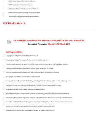 • Ability to exercisesoundcommercial judgment.
• Ability to establish prioritiesto meet goals.
• Ability to work independently fromremote locations.
• Ability to thinkandreactquickly to changingsituations.
• Recruiting,training andmotivatingfieldservicestaff
SEETHARAMAN R
DR. AGARWAL'S GROUP OF EYE HOSPITALS AND HEALTHCARE LTD., NIGERIA AS
Biomedical Technician May 2013 TO March 2015
Job Responsibilities
• Carrying ourinvestigation ofmedical equipmentsFailure
• Evaluating oursafety,efficiency andeffectivenessof biomedicalequipment
• Providingguidance abouthow to usetheinstalled equipment by visitingcustomer site/hospital andvia phone
• Ensuring properfunctionality of thesystemthrough regular servicingof the systems
• Preparing presentation on technical specification andfunctionalities ofbiomedical equipment
• Managing the operation of implementation ofnew hospitals
• Giving product demo& trainingto the doctors/users with special attenuation to systemmaintenanceandoperation.
• Engineers in testing,tuning, andadjusting equipment to obtain optimumoperatingperformance
• Hospital authorities aboutpurchasingand installingnew equipments
• Management regarding customersatisfaction ,Productperformanceandsuggestionsforproductimprovements
• Administeringthe operationsof planning,designingandimplementation ofroomrequiredforequipmentinstallation
• Involved in installation ofbiomedical equipment at customersite/hospitalas wellas performpreventivemaintenance
• Handlingthe activitiesof trainingpatientcoordinators,counselors, andtechnicalteam
• Supervisingandprovidingtrains to biomedicalengineers,Technicians andnew joiners
 