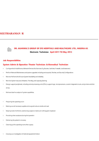 SEETHARAMAN R
DR. AGARWAL'S GROUP OF EYE HOSPITALS AND HEALTHCARE LTD., NIGERIA AS
Electronic Technician April 2011 TO May 2013
Job Responsibilities
System Admin & Operation Theater Technician & Biomedical Technician
• ConfigureAnd InstallVariousNetworkDevices AndServices (E.gRouters, Switches, Firewalls, Loadbalancers)
• PerformNetwork Maintenance andsystemupgrades includingservicepacks, Patches, andSecurity Configurations
• Monitor PerformsAndEnsure System Availability and reliability
• Monitor System resource Utilization, Trending, and capacity planning
• Design supportperipherals, includingcentral processingunits(CPUs),support logic, microprocessors,customintegratedcircuits,andprinters anddisk
drives.
• Retrieve data for analysisof systemcapabilities.
• Preparing the operatingroom
• Makingsure all necessary suppliesandsurgical toolsare sterile and read
• Keeping trackof allitems usedduringsurgery to makesure nothinggets misplaced
• Providingother assistance duringtheoperation
• Delivering the patient to recovery
• Cleaningupthe operatingroomafter surgery
• Carrying ourinvestigation ofmedical equipmentsFailure
 
